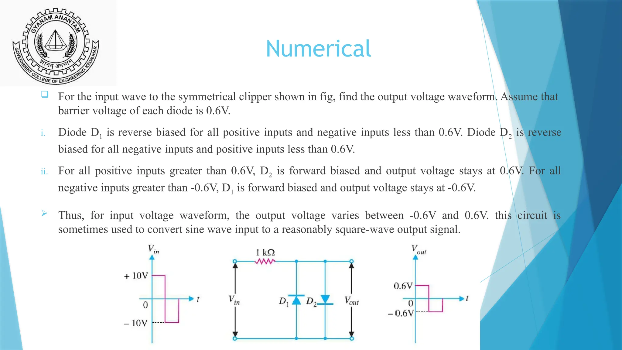 Numerical
 For the input wave to the symmetrical clipper shown in fig, find the output voltage waveform. Assume that
barrier voltage of each diode is 0.6V.
i. Diode D1 is reverse biased for all positive inputs and negative inputs less than 0.6V. Diode D2 is reverse
biased for all negative inputs and positive inputs less than 0.6V.
ii. For all positive inputs greater than 0.6V, D2 is forward biased and output voltage stays at 0.6V. For all
negative inputs greater than -0.6V, D1 is forward biased and output voltage stays at -0.6V.
 Thus, for input voltage waveform, the output voltage varies between -0.6V and 0.6V. this circuit is
sometimes used to convert sine wave input to a reasonably square-wave output signal.
 