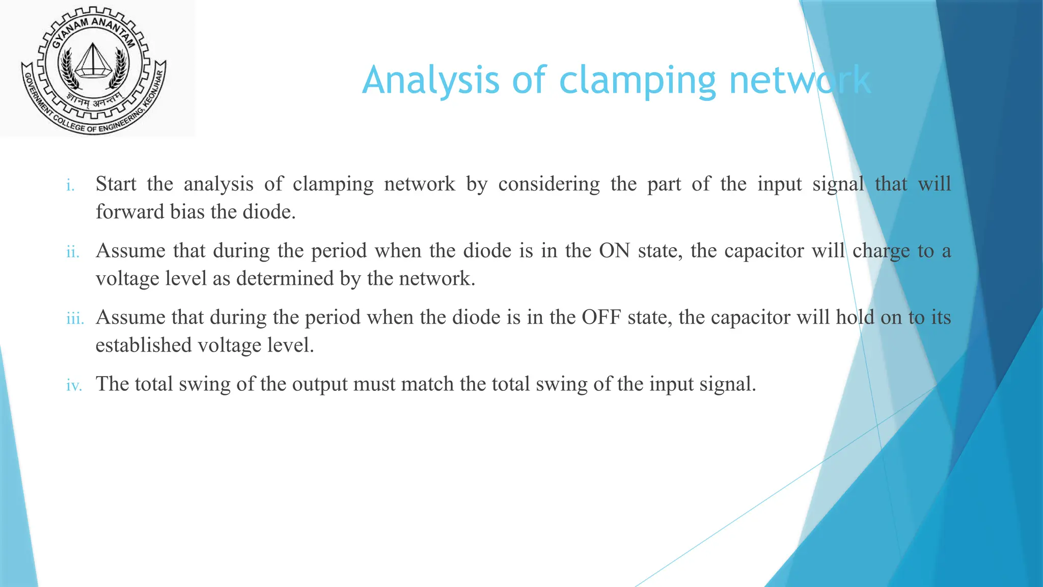 Analysis of clamping network
i. Start the analysis of clamping network by considering the part of the input signal that will
forward bias the diode.
ii. Assume that during the period when the diode is in the ON state, the capacitor will charge to a
voltage level as determined by the network.
iii. Assume that during the period when the diode is in the OFF state, the capacitor will hold on to its
established voltage level.
iv. The total swing of the output must match the total swing of the input signal.
 