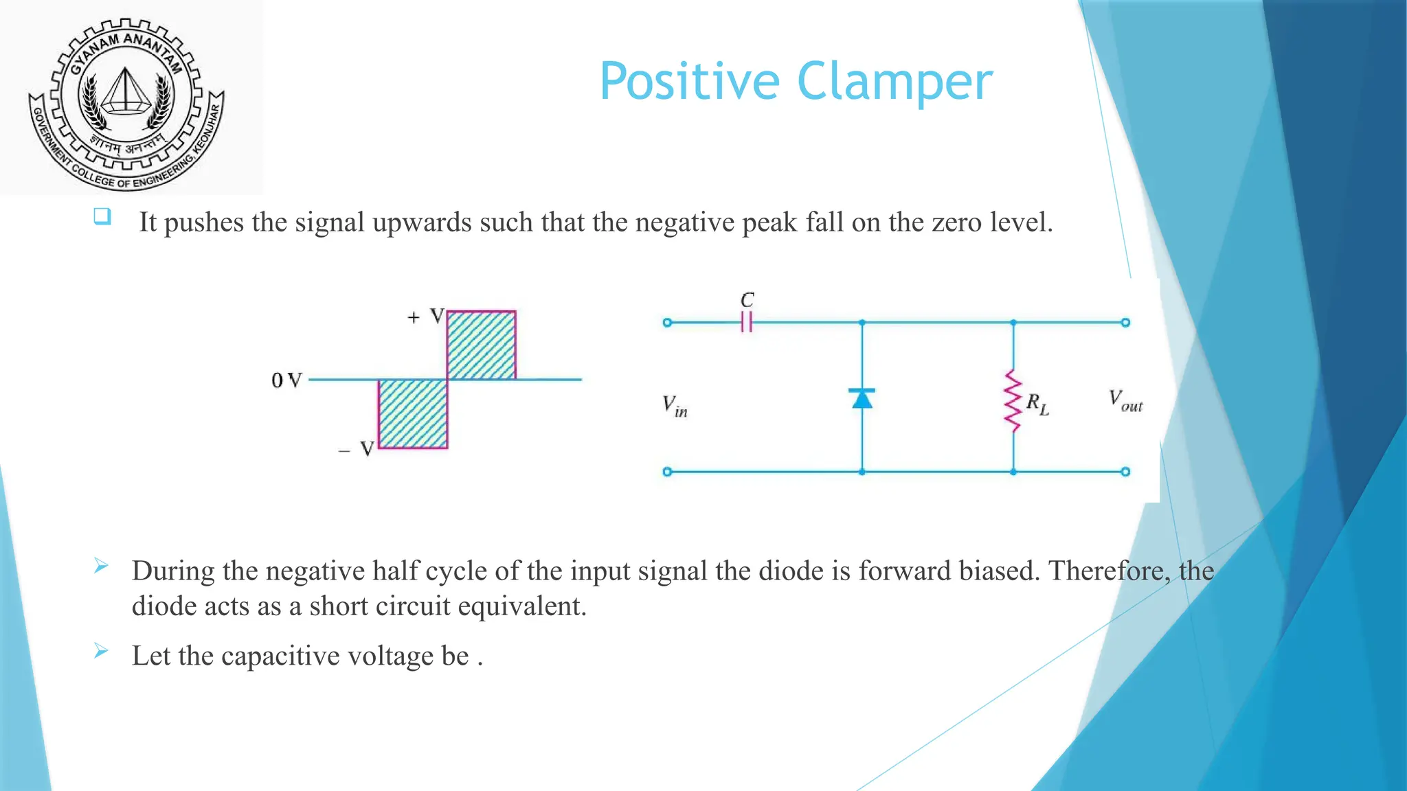 Positive Clamper
 It pushes the signal upwards such that the negative peak fall on the zero level.
 During the negative half cycle of the input signal the diode is forward biased. Therefore, the
diode acts as a short circuit equivalent.
 Let the capacitive voltage be .
 