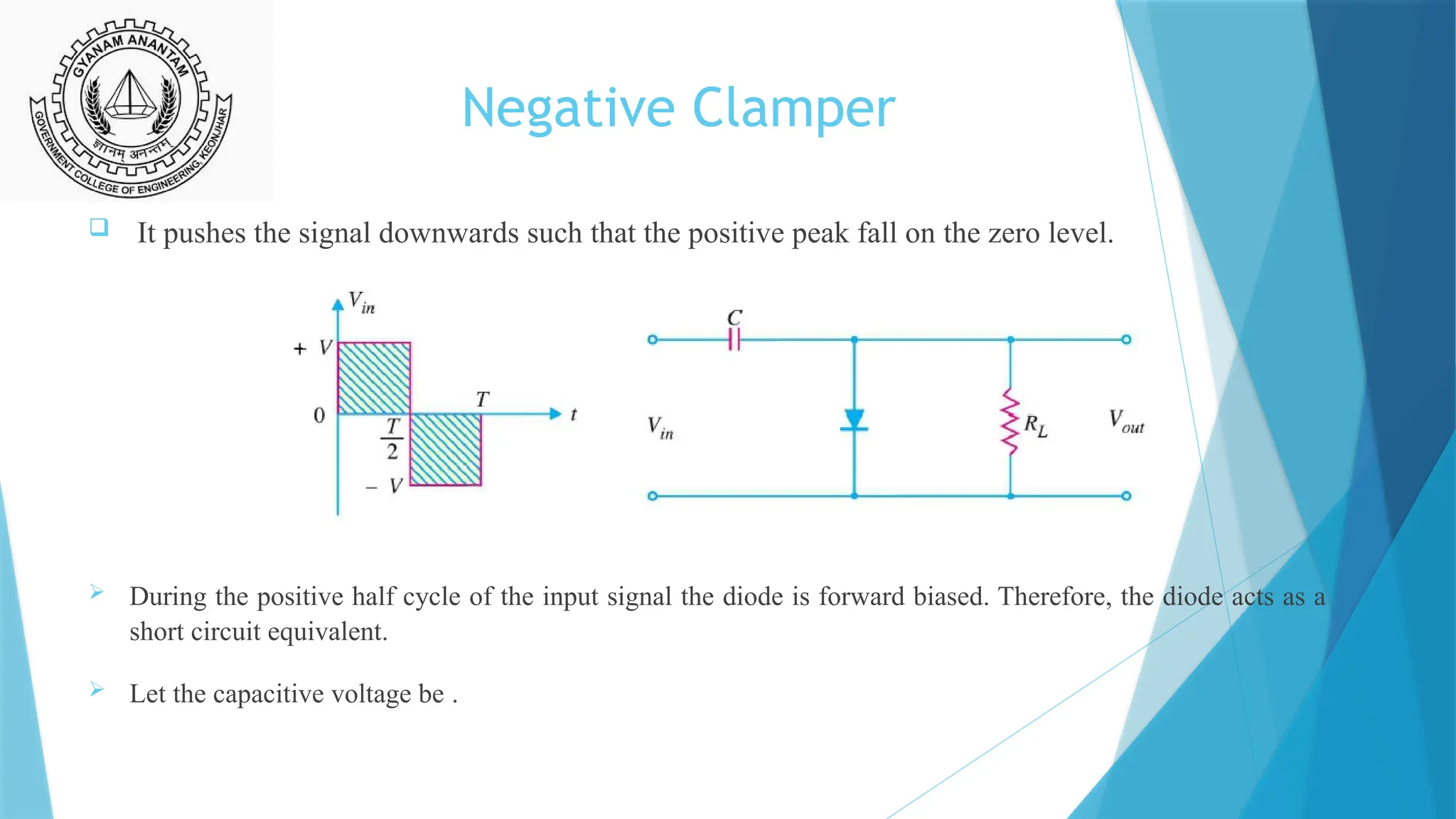 Negative Clamper
 It pushes the signal downwards such that the positive peak fall on the zero level.
 During the positive half cycle of the input signal the diode is forward biased. Therefore, the diode acts as a
short circuit equivalent.
 Let the capacitive voltage be .
 