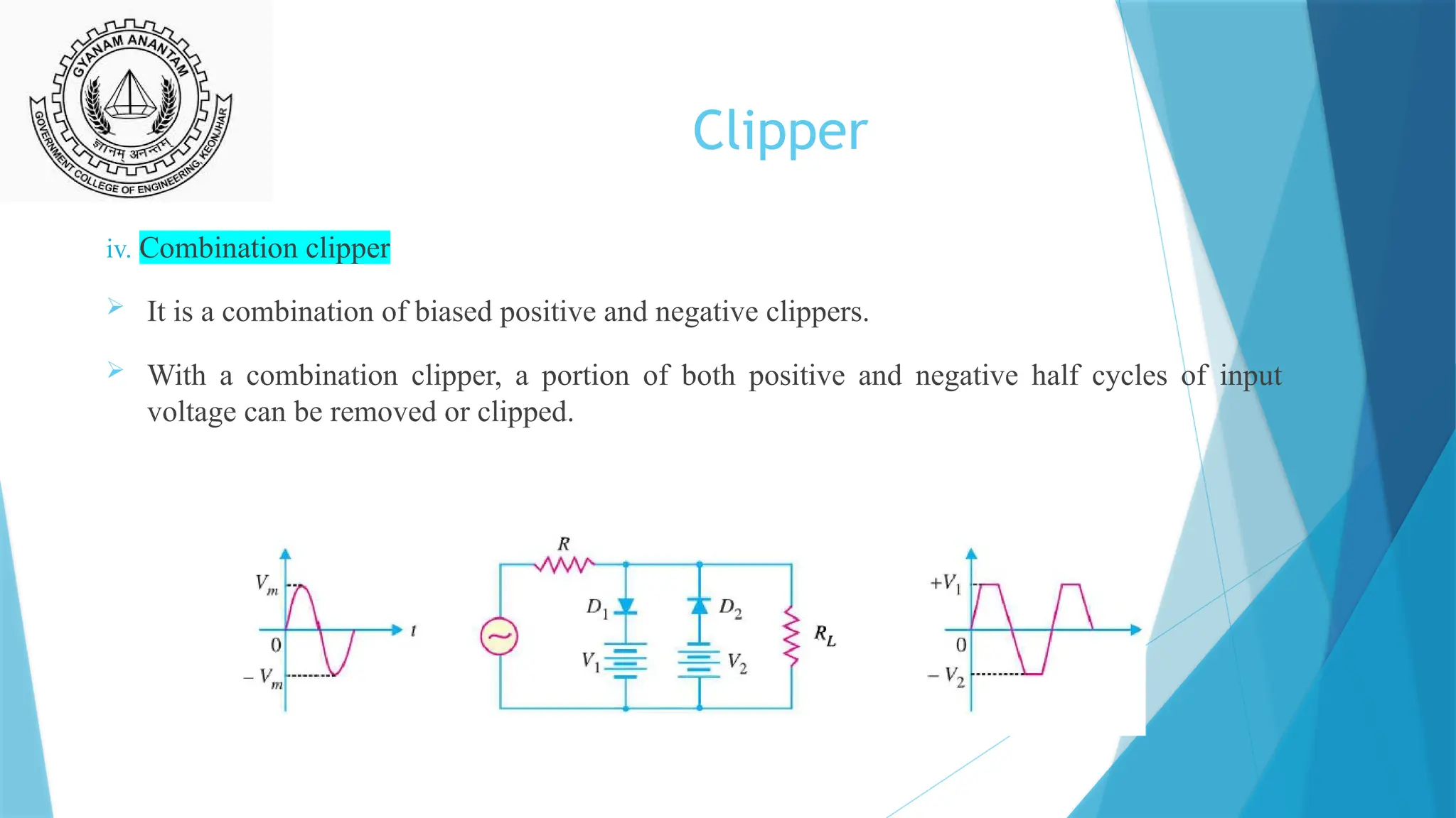 Clipper
iv. Combination clipper
 It is a combination of biased positive and negative clippers.
 With a combination clipper, a portion of both positive and negative half cycles of input
voltage can be removed or clipped.
 