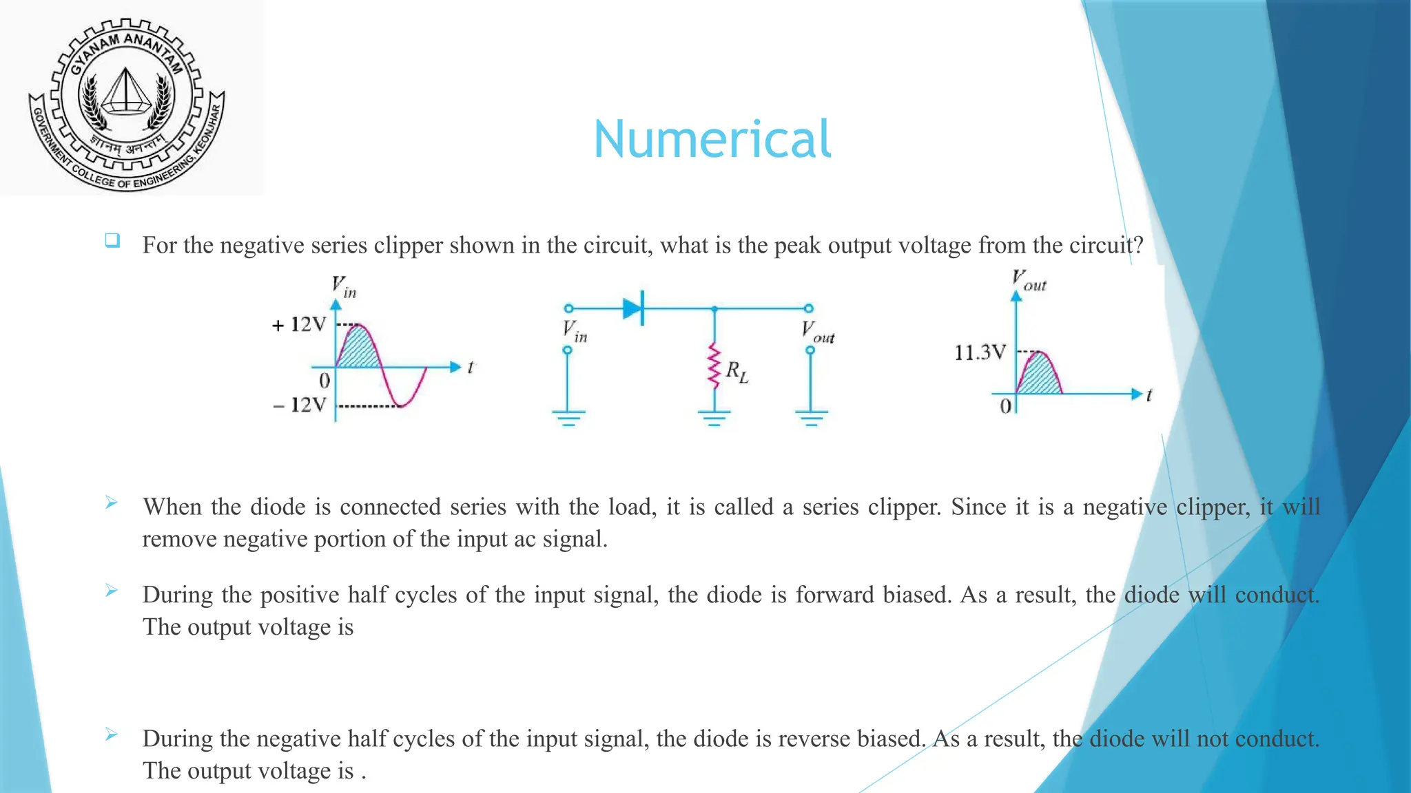 Numerical
 For the negative series clipper shown in the circuit, what is the peak output voltage from the circuit?
 When the diode is connected series with the load, it is called a series clipper. Since it is a negative clipper, it will
remove negative portion of the input ac signal.
 During the positive half cycles of the input signal, the diode is forward biased. As a result, the diode will conduct.
The output voltage is
 During the negative half cycles of the input signal, the diode is reverse biased. As a result, the diode will not conduct.
The output voltage is .
 