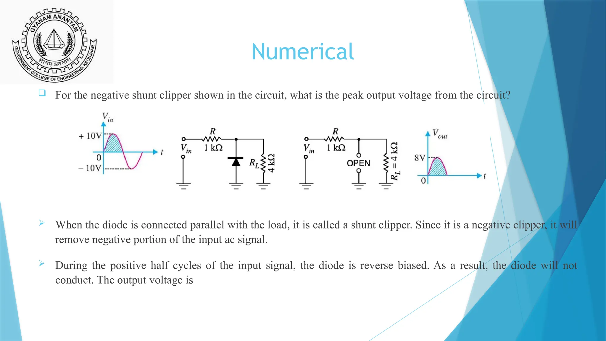 Numerical
 For the negative shunt clipper shown in the circuit, what is the peak output voltage from the circuit?
 When the diode is connected parallel with the load, it is called a shunt clipper. Since it is a negative clipper, it will
remove negative portion of the input ac signal.
 During the positive half cycles of the input signal, the diode is reverse biased. As a result, the diode will not
conduct. The output voltage is
 