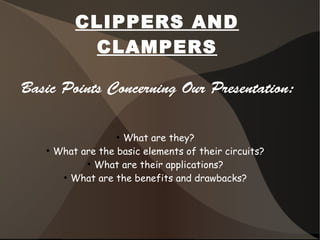 CLIPPERS AND
CLAMPERS
Basic Points Concerning Our Presentation:
●
What are they?
●
What are the basic elements of their circuits?
●
What are their applications?
●
What are the benefits and drawbacks?
 