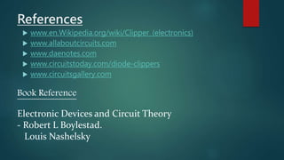 References
 www.en.Wikipedia.org/wiki/Clipper_(electronics)
 www.allaboutcircuits.com
 www.daenotes.com
 www.circuitstoday.com/diode-clippers
 www.circuitsgallery.com
Book Reference
Electronic Devices and Circuit Theory
- Robert L Boylestad.
Louis Nashelsky
 