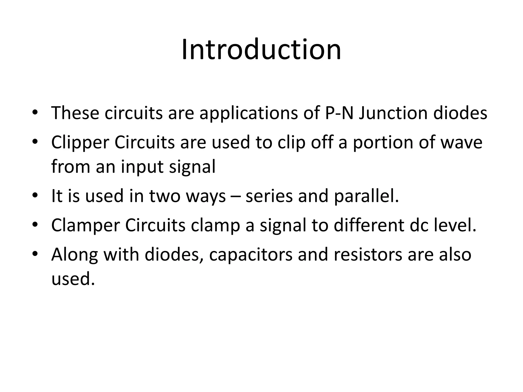 Introduction
• These circuits are applications of P-N Junction diodes
• Clipper Circuits are used to clip off a portion of wave
from an input signal
• It is used in two ways – series and parallel.
• Clamper Circuits clamp a signal to different dc level.
• Along with diodes, capacitors and resistors are also
used.