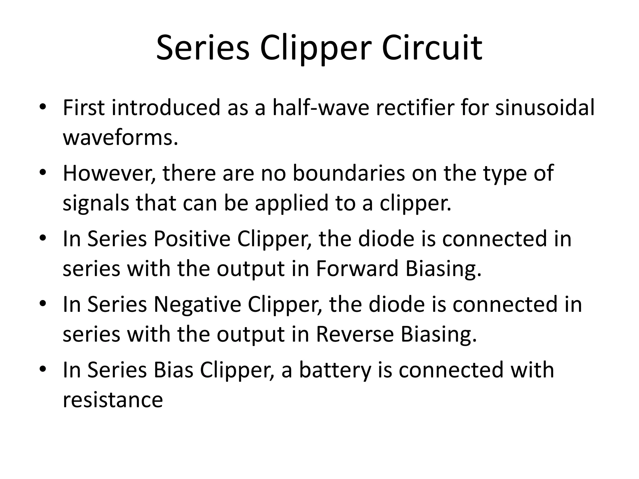Series Clipper Circuit
• First introduced as a half-wave rectifier for sinusoidal
waveforms.
• However, there are no boundaries on the type of
signals that can be applied to a clipper.
• In Series Positive Clipper, the diode is connected in
series with the output in Forward Biasing.
• In Series Negative Clipper, the diode is connected in
series with the output in Reverse Biasing.
• In Series Bias Clipper, a battery is connected with
resistance
