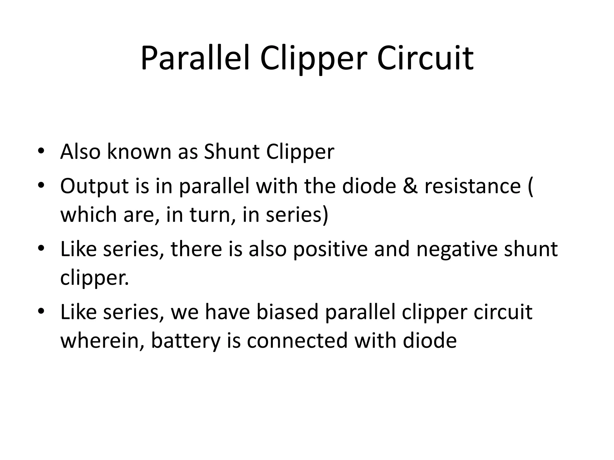 Parallel Clipper Circuit
• Also known as Shunt Clipper
• Output is in parallel with the diode & resistance (
which are, in turn, in series)
• Like series, there is also positive and negative shunt
clipper.
• Like series, we have biased parallel clipper circuit
wherein, battery is connected with diode