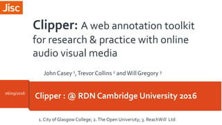 Clipper : @ RDN Cambridge University 201606/09/2016
1. City of Glasgow College; 2.The Open University; 3. ReachWill Ltd
Clipper: A web annotation toolkit
for research & practice with online
audio visual media
JohnCasey 1,Trevor Collins 2 andWill Gregory 3
 