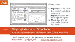 An online media analysis and collaboration tool for digital researchers
Clipper @ Manchester School of Art14/10/2015
Clipper 1. 2. 3.
1. Clip: Create a virtual clip
(i.e. source file, start and
stop point)
2. Organise: Annotate and
store clips and cliplists
3. Share: Cool URIs for
sharing playable clips
and cliplists
City of Glasgow College,The Open University and ReachWill Ltd.
#clippertube @clipper_rdm http://blog.clippertube.com
 