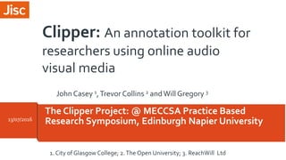 The Clipper Project: @ MECCSA Practice Based
Research Symposium, Edinburgh Napier University13/07/2016
1. City of Glasgow College; 2.The Open University; 3. ReachWill Ltd
Clipper: An annotation toolkit for
researchers using online audio
visual media
JohnCasey 1,Trevor Collins 2 andWill Gregory 3
 