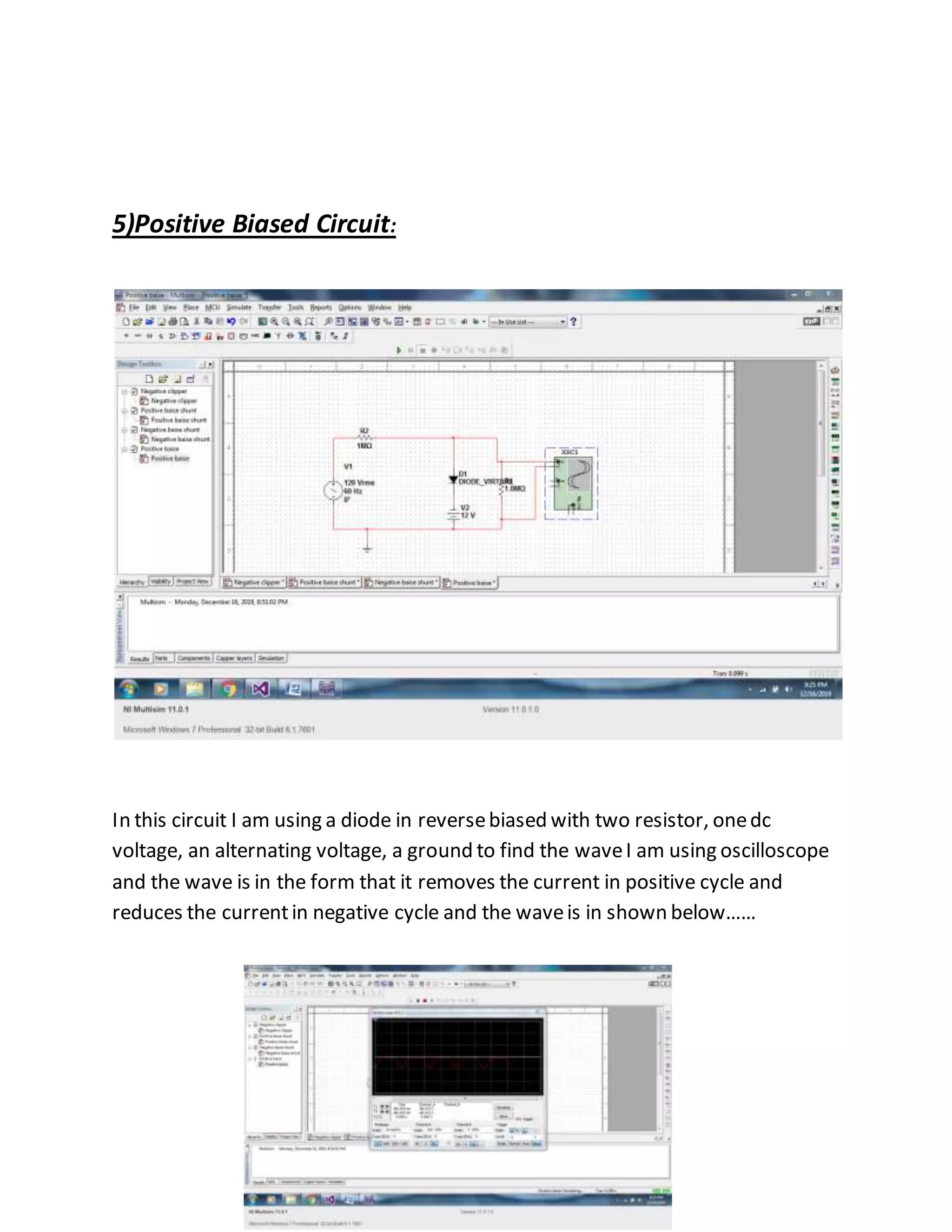 5)Positive Biased Circuit:
In this circuit I am using a diode in reversebiased with two resistor, onedc
voltage, an alternating voltage, a ground to find the waveI am using oscilloscope
and the wave is in the form that it removes the current in positive cycle and
reduces the currentin negative cycle and the waveis in shown below……
 