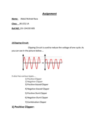 Assignment
Name: AbdulWahab Raza
Class: BS (CS) 1A
Roll NO: 03-134192-005
1)Clipping Circuit:
Clipping Circuit is used to reduce the voltage of one cycle. As
you can see in the picture below….
Italso has various types….
1) Positive Clipper
2) Negative Clipper
3) Positive-biased Clipper
4) Negative-biased Clipper
5) Positive-SluntClipper
6) Negative-Slunt Clipper
7) Combination Clipper
1) Positive Clipper:
 