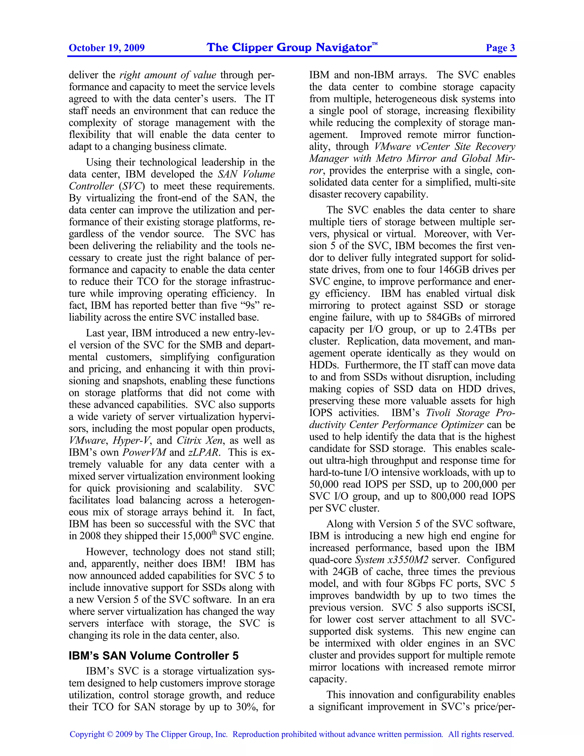 The Clipper Group Navigator
                                                                                    TM
October 19, 2009                                                                                                    Page 3

deliver the right amount of value through per-                    IBM and non-IBM arrays. The SVC enables
formance and capacity to meet the service levels                  the data center to combine storage capacity
agreed to with the data center’s users. The IT                    from multiple, heterogeneous disk systems into
staff needs an environment that can reduce the                    a single pool of storage, increasing flexibility
complexity of storage management with the                         while reducing the complexity of storage man-
flexibility that will enable the data center to                   agement. Improved remote mirror function-
adapt to a changing business climate.                             ality, through VMware vCenter Site Recovery
     Using their technological leadership in the                  Manager with Metro Mirror and Global Mir-
data center, IBM developed the SAN Volume                         ror, provides the enterprise with a single, con-
Controller (SVC) to meet these requirements.                      solidated data center for a simplified, multi-site
By virtualizing the front-end of the SAN, the                     disaster recovery capability.
data center can improve the utilization and per-                       The SVC enables the data center to share
formance of their existing storage platforms, re-                 multiple tiers of storage between multiple ser-
gardless of the vendor source. The SVC has                        vers, physical or virtual. Moreover, with Ver-
been delivering the reliability and the tools ne-                 sion 5 of the SVC, IBM becomes the first ven-
cessary to create just the right balance of per-                  dor to deliver fully integrated support for solid-
formance and capacity to enable the data center                   state drives, from one to four 146GB drives per
to reduce their TCO for the storage infrastruc-                   SVC engine, to improve performance and ener-
ture while improving operating efficiency. In                     gy efficiency. IBM has enabled virtual disk
fact, IBM has reported better than five “9s” re-                  mirroring to protect against SSD or storage
liability across the entire SVC installed base.                   engine failure, with up to 584GBs of mirrored
     Last year, IBM introduced a new entry-lev-                   capacity per I/O group, or up to 2.4TBs per
el version of the SVC for the SMB and depart-                     cluster. Replication, data movement, and man-
mental customers, simplifying configuration                       agement operate identically as they would on
and pricing, and enhancing it with thin provi-                    HDDs. Furthermore, the IT staff can move data
sioning and snapshots, enabling these functions                   to and from SSDs without disruption, including
on storage platforms that did not come with                       making copies of SSD data on HDD drives,
these advanced capabilities. SVC also supports                    preserving these more valuable assets for high
a wide variety of server virtualization hypervi-                  IOPS activities. IBM’s Tivoli Storage Pro-
sors, including the most popular open products,                   ductivity Center Performance Optimizer can be
VMware, Hyper-V, and Citrix Xen, as well as                       used to help identify the data that is the highest
IBM’s own PowerVM and zLPAR. This is ex-                          candidate for SSD storage. This enables scale-
tremely valuable for any data center with a                       out ultra-high throughput and response time for
mixed server virtualization environment looking                   hard-to-tune I/O intensive workloads, with up to
for quick provisioning and scalability. SVC                       50,000 read IOPS per SSD, up to 200,000 per
facilitates load balancing across a heterogen-                    SVC I/O group, and up to 800,000 read IOPS
eous mix of storage arrays behind it. In fact,                    per SVC cluster.
IBM has been so successful with the SVC that                           Along with Version 5 of the SVC software,
in 2008 they shipped their 15,000th SVC engine.                   IBM is introducing a new high end engine for
     However, technology does not stand still;                    increased performance, based upon the IBM
and, apparently, neither does IBM! IBM has                        quad-core System x3550M2 server. Configured
now announced added capabilities for SVC 5 to                     with 24GB of cache, three times the previous
include innovative support for SSDs along with                    model, and with four 8Gbps FC ports, SVC 5
a new Version 5 of the SVC software. In an era                    improves bandwidth by up to two times the
where server virtualization has changed the way                   previous version. SVC 5 also supports iSCSI,
servers interface with storage, the SVC is                        for lower cost server attachment to all SVC-
changing its role in the data center, also.                       supported disk systems. This new engine can
                                                                  be intermixed with older engines in an SVC
IBM’s SAN Volume Controller 5                                     cluster and provides support for multiple remote
     IBM’s SVC is a storage virtualization sys-                   mirror locations with increased remote mirror
tem designed to help customers improve storage                    capacity.
utilization, control storage growth, and reduce                        This innovation and configurability enables
their TCO for SAN storage by up to 30%, for                       a significant improvement in SVC’s price/per-

Copyright © 2009 by The Clipper Group, Inc. Reproduction prohibited without advance written permission. All rights reserved.
 