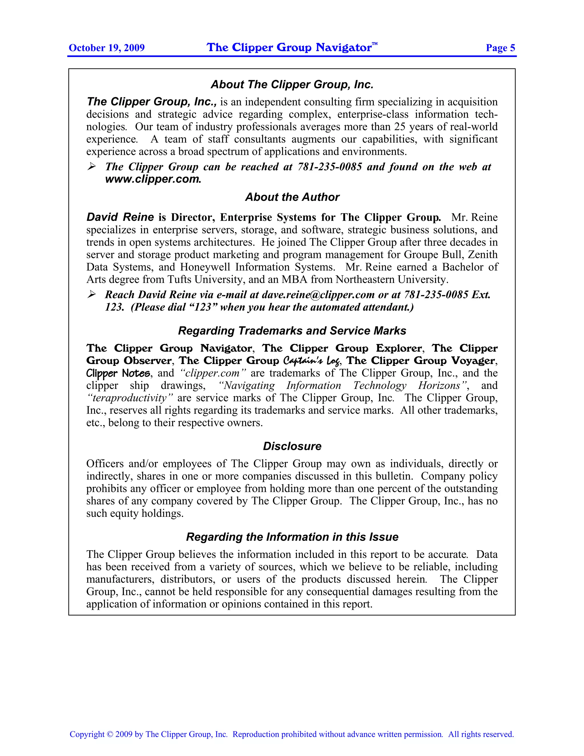The Clipper Group Navigator
                                                                                    TM
October 19, 2009                                                                                                    Page 5


                               About The Clipper Group, Inc.
    The Clipper Group, Inc., is an independent consulting firm specializing in acquisition
    decisions and strategic advice regarding complex, enterprise-class information tech-
    nologies. Our team of industry professionals averages more than 25 years of real-world
    experience. A team of staff consultants augments our capabilities, with significant
    experience across a broad spectrum of applications and environments.
        The Clipper Group can be reached at 781-235-0085 and found on the web at
        www.clipper.com.
                                                About the Author
    David Reine is Director, Enterprise Systems for The Clipper Group. Mr. Reine
    specializes in enterprise servers, storage, and software, strategic business solutions, and
    trends in open systems architectures. He joined The Clipper Group after three decades in
    server and storage product marketing and program management for Groupe Bull, Zenith
    Data Systems, and Honeywell Information Systems. Mr. Reine earned a Bachelor of
    Arts degree from Tufts University, and an MBA from Northeastern University.
        Reach David Reine via e-mail at dave.reine@clipper.com or at 781-235-0085 Ext.
        123. (Please dial “123” when you hear the automated attendant.)

                          Regarding Trademarks and Service Marks
    The Clipper Group Navigator, The Clipper Group Explorer, The Clipper
    Group Observer, The Clipper Group Captain’s Log, The Clipper Group Voyager,
    Clipper Notes, and “clipper.com” are trademarks of The Clipper Group, Inc., and the
    clipper ship drawings, “Navigating Information Technology Horizons”, and
    “teraproductivity” are service marks of The Clipper Group, Inc. The Clipper Group,
    Inc., reserves all rights regarding its trademarks and service marks. All other trademarks,
    etc., belong to their respective owners.

                                          Disclosure
    Officers and/or employees of The Clipper Group may own as individuals, directly or
    indirectly, shares in one or more companies discussed in this bulletin. Company policy
    prohibits any officer or employee from holding more than one percent of the outstanding
    shares of any company covered by The Clipper Group. The Clipper Group, Inc., has no
    such equity holdings.

                         Regarding the Information in this Issue
    The Clipper Group believes the information included in this report to be accurate. Data
    has been received from a variety of sources, which we believe to be reliable, including
    manufacturers, distributors, or users of the products discussed herein. The Clipper
    Group, Inc., cannot be held responsible for any consequential damages resulting from the
    application of information or opinions contained in this report.




Copyright © 2009 by The Clipper Group, Inc. Reproduction prohibited without advance written permission. All rights reserved.
 
