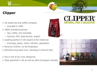 Clipper

• UK based tea and coffee company
  – Founded in 1984
• 100% branded business
  – Tea, coffee, hot chocolate
  – Grocery, HFS, food service, export
• Leading position in UK organic & fair trade tea
  – Everyday, green, white, infusion, specialties
• Revenue £16mln, ca 90 employees
• Manufacturing plant (incl. blending) in Dorset (UK)


• Tea is one of our core categories
• Clear potential in UK as well as other European markets



                                                            1
 