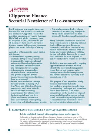 Clipperton Finance
Sectorial Newsletter n° 1: e-commerce
It will not come as a surprise to anyone                  — Potential up-coming leaders of pure
interested in new ventures: e-commerce                      e-commerce are emerging in segments
is a hot sector. Clipperton Finance has                     where online penetration has been
provided transaction services to European                   historically low, for example automotive.
High Tech and Media companies since
its inception in 2003, and over the past                  Many European e-commerce businesses
18 months we have observed a wave of                      have been successful at building national
investor interest in European e-commerce                  leaders. However, these European
players that shows little sign of abating.                companies, which have captured strong
                                                          market positions at a national level, are
A number of fundamental trends explain                    facing a new major challenge: will they
this interest:                                            be able to lead the dance at the regional
— An established segment growing                          level and build the scale required to
  at around 10% per year, e-commerce                      achieve venture-level returns for investors?
  is supported by macro-trends such
  as increased broadband penetration                      We believe that the sector offers ongoing
  and consumer “online education”                         opportunities for investors who can
  and willingness to buy online;                          identify the exceptional management
— A fundamental understanding                             teams that are able to create value
  of required core competencies                           through innovative business practices
  and growth and profit drivers                           and flawless execution, especially at an
  needed to construct strong businesses                   international level.
  have been attained;
— Proven value realization through                        The purpose of this paper is to briefly
  liquidity events, including IPOs                        focus on the trends that make
  (e.g. Yoox) and M&A (e.g. Zappos,                       this market so attractive, to understand
  net-a-porter, and, more recently,                       the remaining challenges, and to evaluate
  PriceMinister) is occurring;                            future developments. This paper
— A continuous flow of innovative                         concentrates on the market for physical
  business models and practices                           goods, excluding sub-segments such as
  (from touchless e-commerce to                           travel, event ticketing and digital media
  mass customization to retargeting)                      – adjacent markets with similar value
  is powering individual company growth;                  drivers but distinct characteristics.


1. european e-commerce : a very attractive market
            1.1 An establised channel with ongoing, above-market growth
            Online sales of physical goods in Western Europe are forecast to continue to grow at 11%
            per year to 2013, albeit with significant variation at the national (see section 2) and vertical levels.
            For instance, while automotive is expected to outpace market growth, spend on traditional
            media (CDs, DVDs etc.) will held back by the increase in ‘all you can eat’ subscription based
            models and electronic delivery.

1                                                                   Clipperton Finance – Sectorial Newsletter n°1: e-commerce
 
