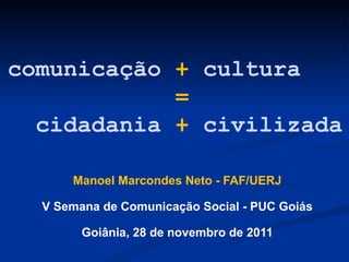comunicação  +  cultura   =     cidadania  +  civilizada Manoel Marcondes Neto - FAF/UERJ V Semana de Comunicação Social - PUC Goiás Goiânia, 28 de novembro de 2011 