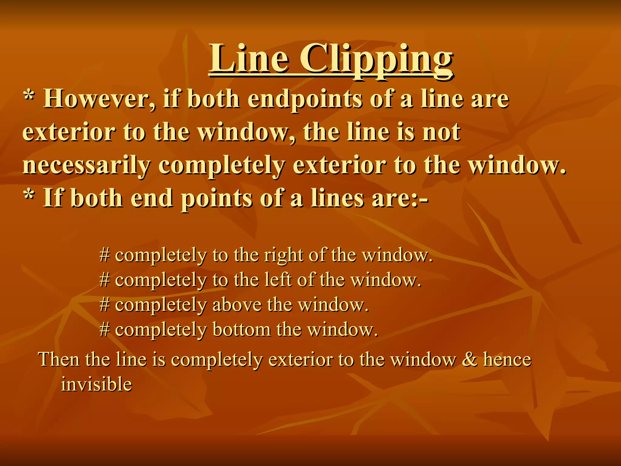 Line Clipping   * However, if both endpoints of a line are exterior to the window, the line is not necessarily completely exterior to the window. * If both end points of a lines are:- # completely to the right of the window. # completely to the left of the window. # completely above the window. # completely bottom the window. Then the line is completely exterior to the window & hence invisible 