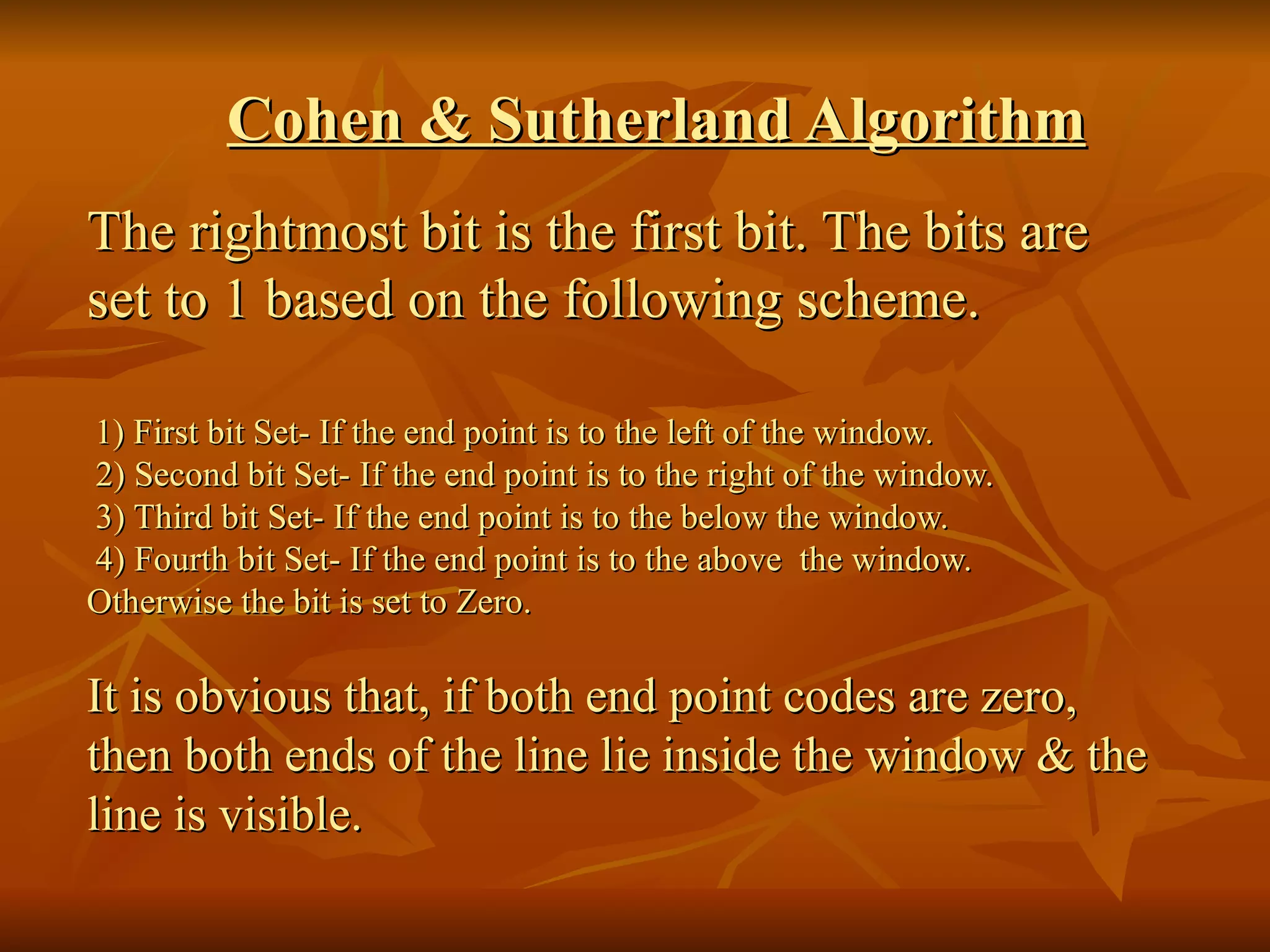Cohen & Sutherland Algorithm The rightmost bit is the first bit. The bits are set to 1 based on the following scheme. 1) First bit Set- If the end point is to the left of the window.   2) Second bit Set- If the end point is to the right of the window.   3) Third bit Set- If the end point is to the below the window.   4) Fourth bit Set- If the end point is to the above  the window.  Otherwise the bit is set to Zero. It is obvious that, if both end point codes are zero, then both ends of the line lie inside the window & the line is visible. 