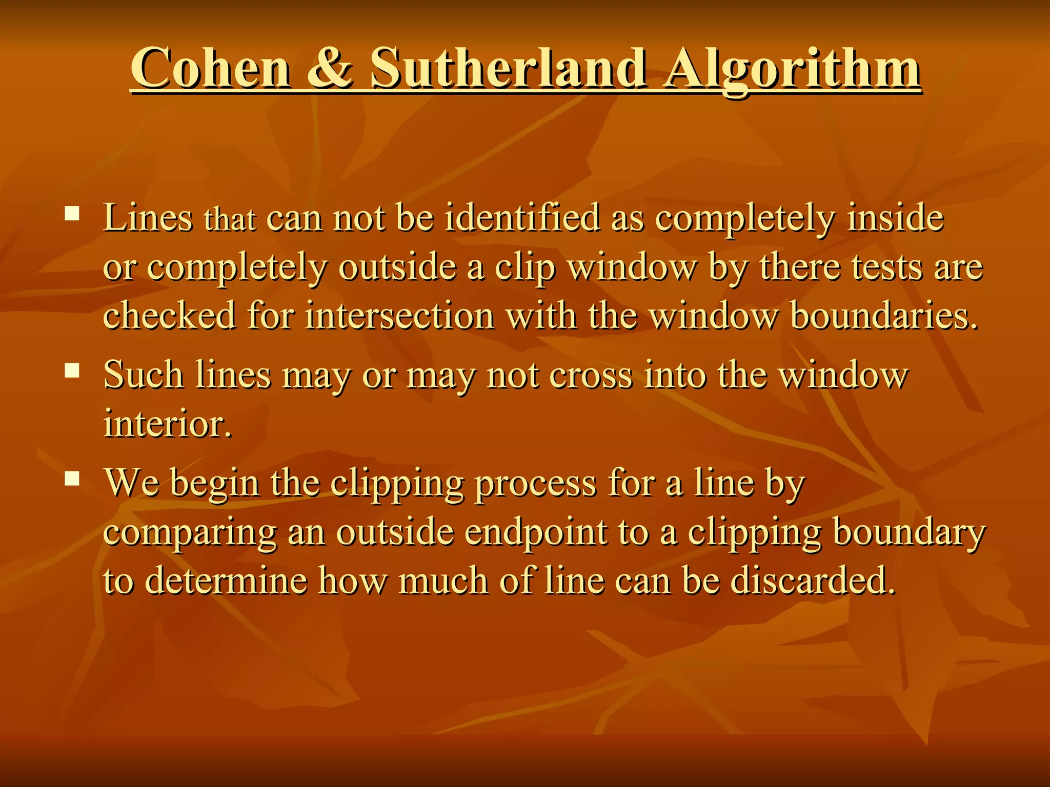 Cohen & Sutherland Algorithm Lines  that  can not be identified as completely inside or completely outside a clip window by there tests are checked for intersection with the window boundaries. Such lines may or may not cross into the window interior. We begin the clipping process for a line by comparing an outside endpoint to a clipping boundary to determine how much of line can be discarded.  