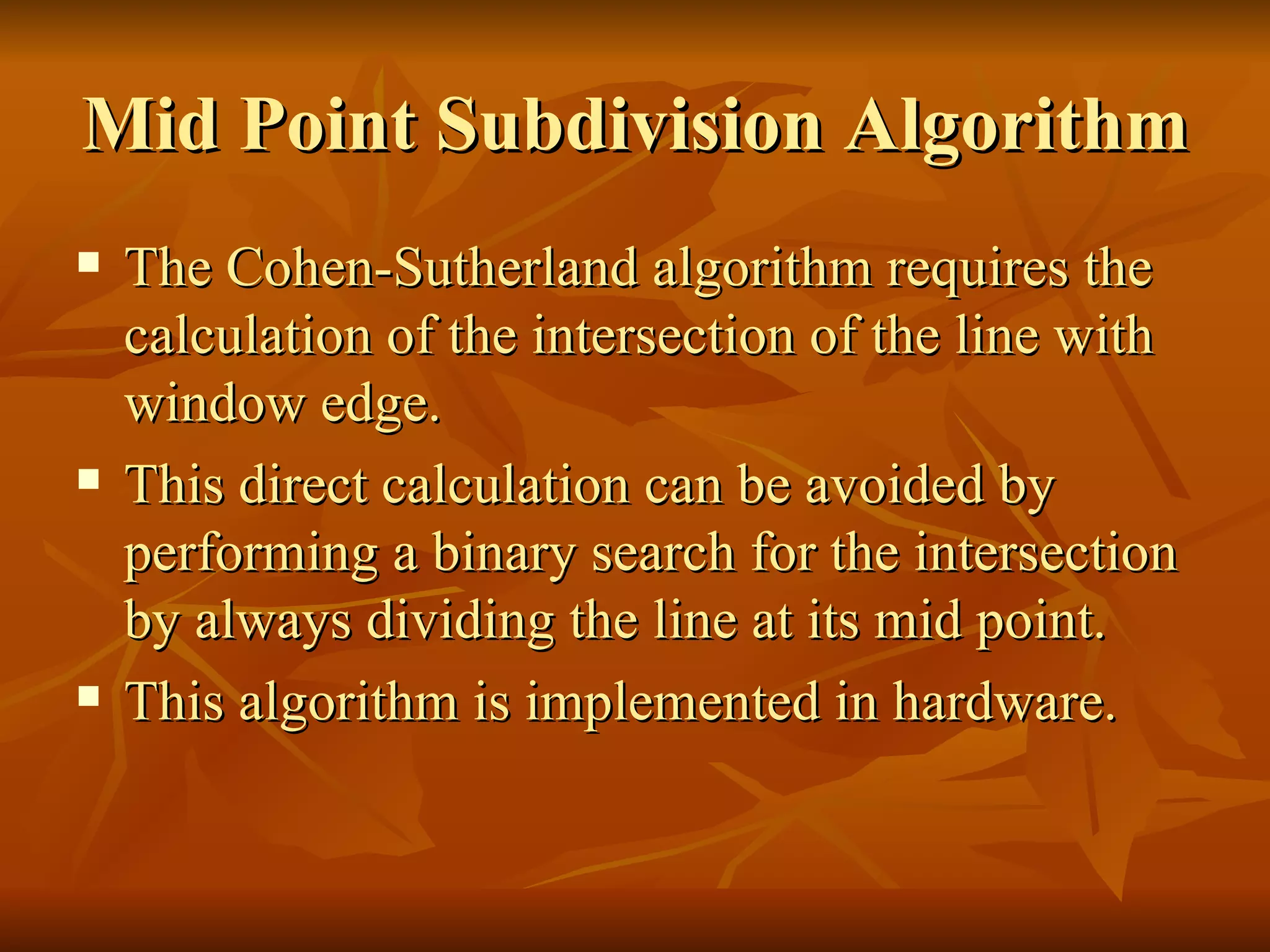 Mid Point Subdivision Algorithm The Cohen-Sutherland algorithm requires the calculation of the intersection of the line with window edge. This direct calculation can be avoided by performing a binary search for the intersection by always dividing the line at its mid point. This algorithm is implemented in hardware.  