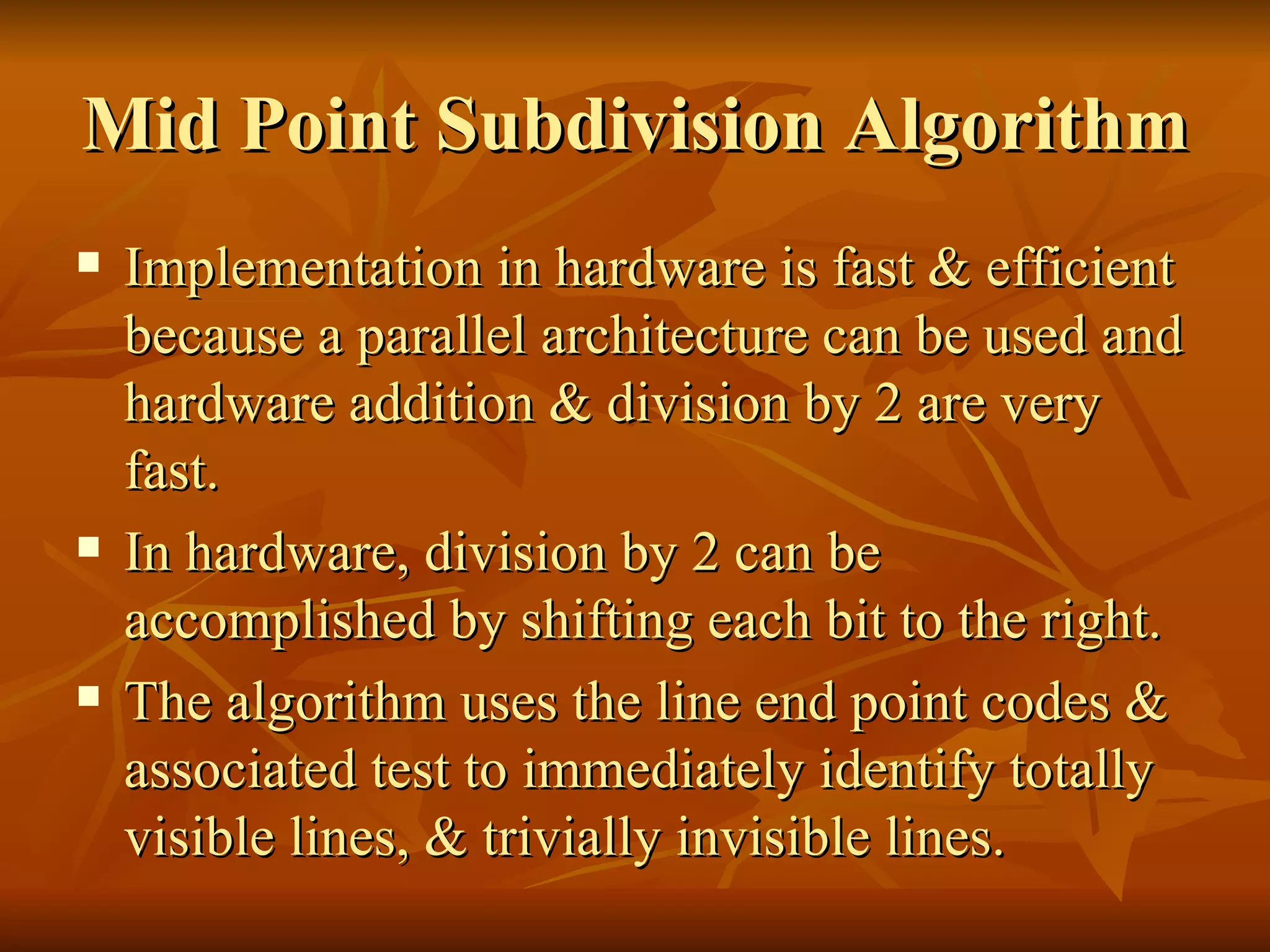 Mid Point Subdivision Algorithm Implementation in hardware is fast & efficient because a parallel architecture can be used and hardware addition & division by 2 are very fast. In hardware, division by 2 can be accomplished by shifting each bit to the right. The algorithm uses the line end point codes & associated test to immediately identify totally visible lines, & trivially invisible lines.  