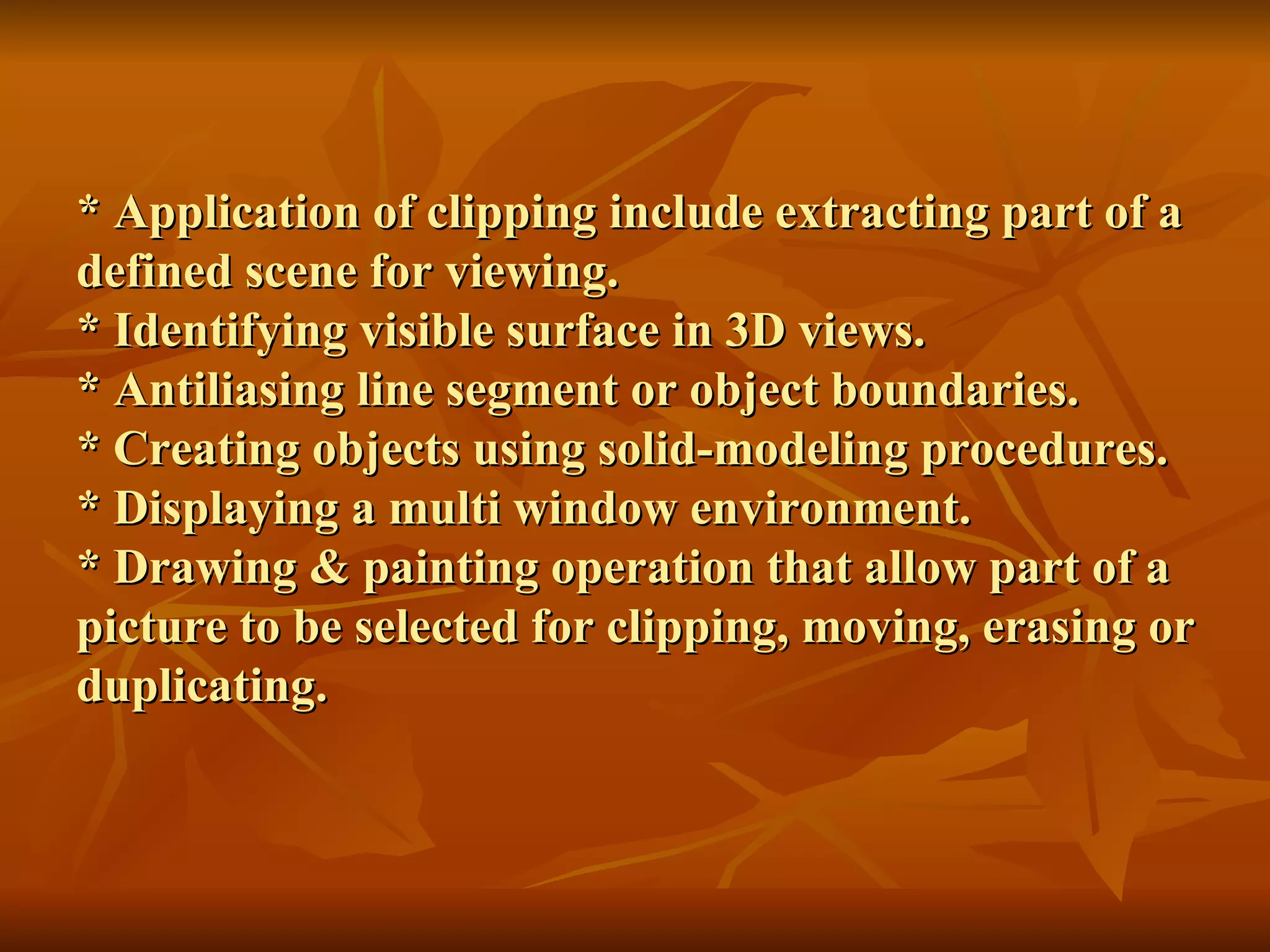 * Application of clipping include extracting part of a defined scene for viewing. * Identifying visible surface in 3D views. * Antiliasing line segment or object boundaries. * Creating objects using solid-modeling procedures. * Displaying a multi window environment. * Drawing & painting operation that allow part of a picture to be selected for clipping, moving, erasing or duplicating. 