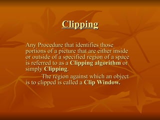 Clipping Any Procedure that identifies those portions of a picture that are either inside or outside of a specified region of a space is referred to as a  Clipping algorithm  or simply  Clipping . The region against which an object is to clipped is called a  Clip Window. 
