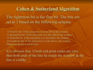 Cohen & Sutherland Algorithm The rightmost bit is the first bit. The bits are set to 1 based on the following scheme. 1) First bit Set- If the end point is to the left of the window.   2) Second bit Set- If the end point is to the right of the window.   3) Third bit Set- If the end point is to the below the window.   4) Fourth bit Set- If the end point is to the above  the window.  Otherwise the bit is set to Zero. It is obvious that, if both end point codes are zero, then both ends of the line lie inside the window & the line is visible. 