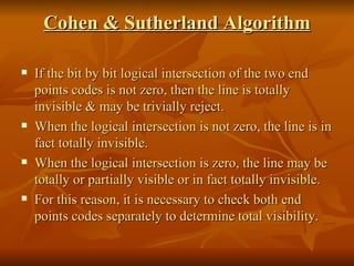 Cohen & Sutherland Algorithm If the bit by bit logical intersection of the two end points codes is not zero, then the line is totally invisible & may be trivially reject. When the logical intersection is not zero, the line is in fact totally invisible. When the logical intersection is zero, the line may be totally or partially visible or in fact totally invisible. For this reason, it is necessary to check both end points codes separately to determine total visibility. 