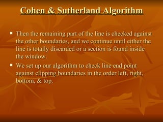 Cohen & Sutherland Algorithm Then the remaining part of the line is checked against the other boundaries, and we continue until either the line is totally discarded or a section is found inside the window. We set up our algorithm to check line end point against clipping boundaries in the order left, right, bottom, & top. 