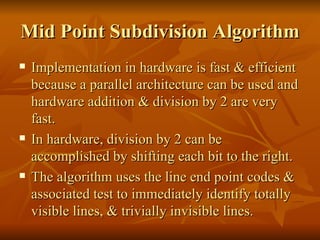 Mid Point Subdivision Algorithm Implementation in hardware is fast & efficient because a parallel architecture can be used and hardware addition & division by 2 are very fast. In hardware, division by 2 can be accomplished by shifting each bit to the right. The algorithm uses the line end point codes & associated test to immediately identify totally visible lines, & trivially invisible lines.  
