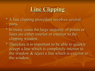 Line Clipping * A line clipping procedure involves several parts. * In many cases the large majority of points or lines are either interior or exterior to the clipping window. * Therefore it is important to be able to quickly accept a line which is completely interior to the window & reject a line which is exterior to the window. 