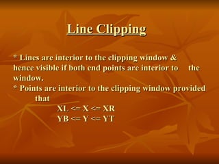   Line Clipping * Lines are interior to the clipping window &  hence visible if both end points are interior to  the window. * Points are interior to the clipping window provided  that XL <= X <= XR YB <= Y <= YT 