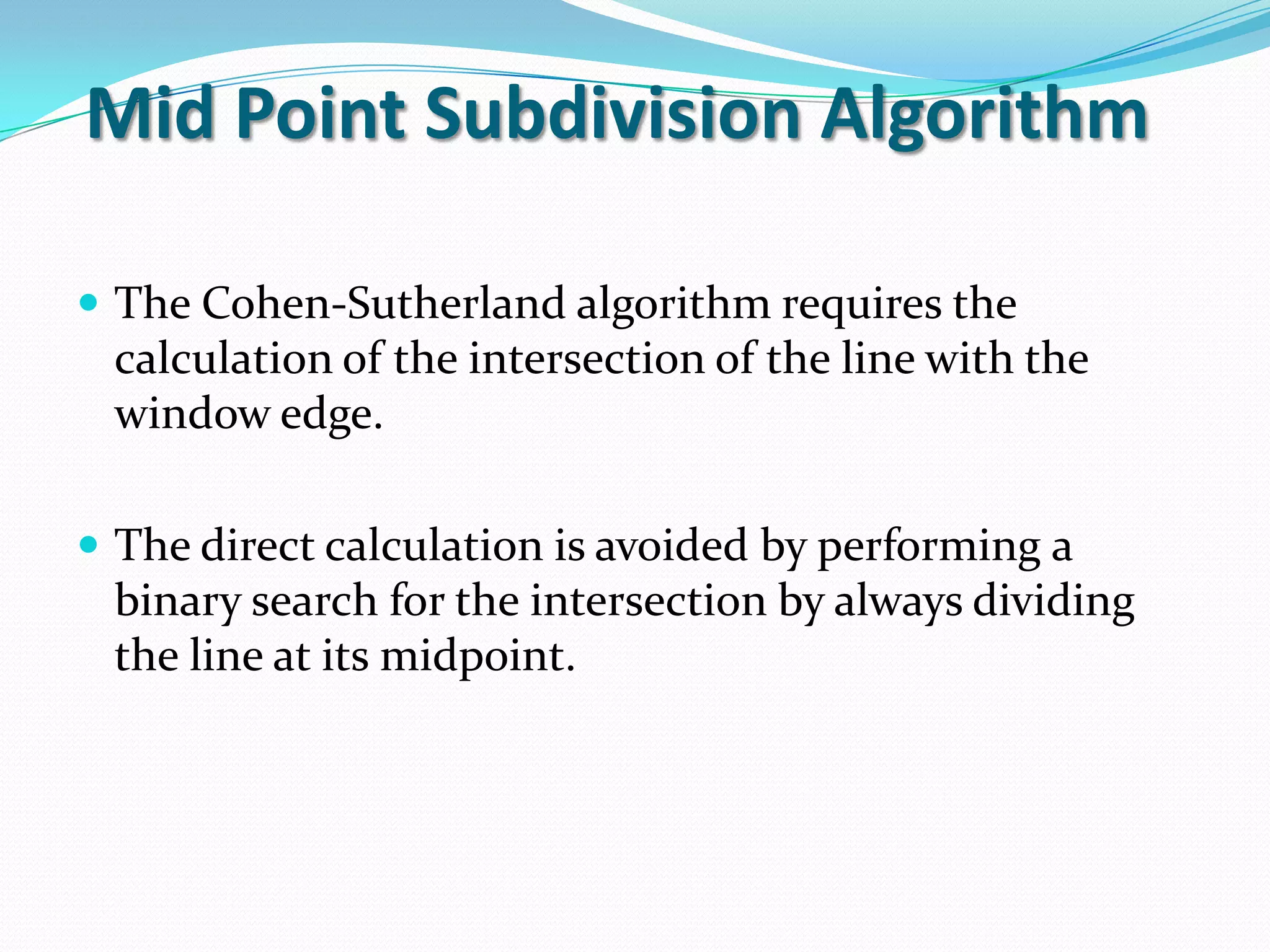 Mid Point Subdivision Algorithm
The Cohen-Sutherland algorithm requires the
calculation of the intersection of the line with the
window edge.
The direct calculation is avoided by performing a
binary search for the intersection by always dividing
the line at its midpoint.