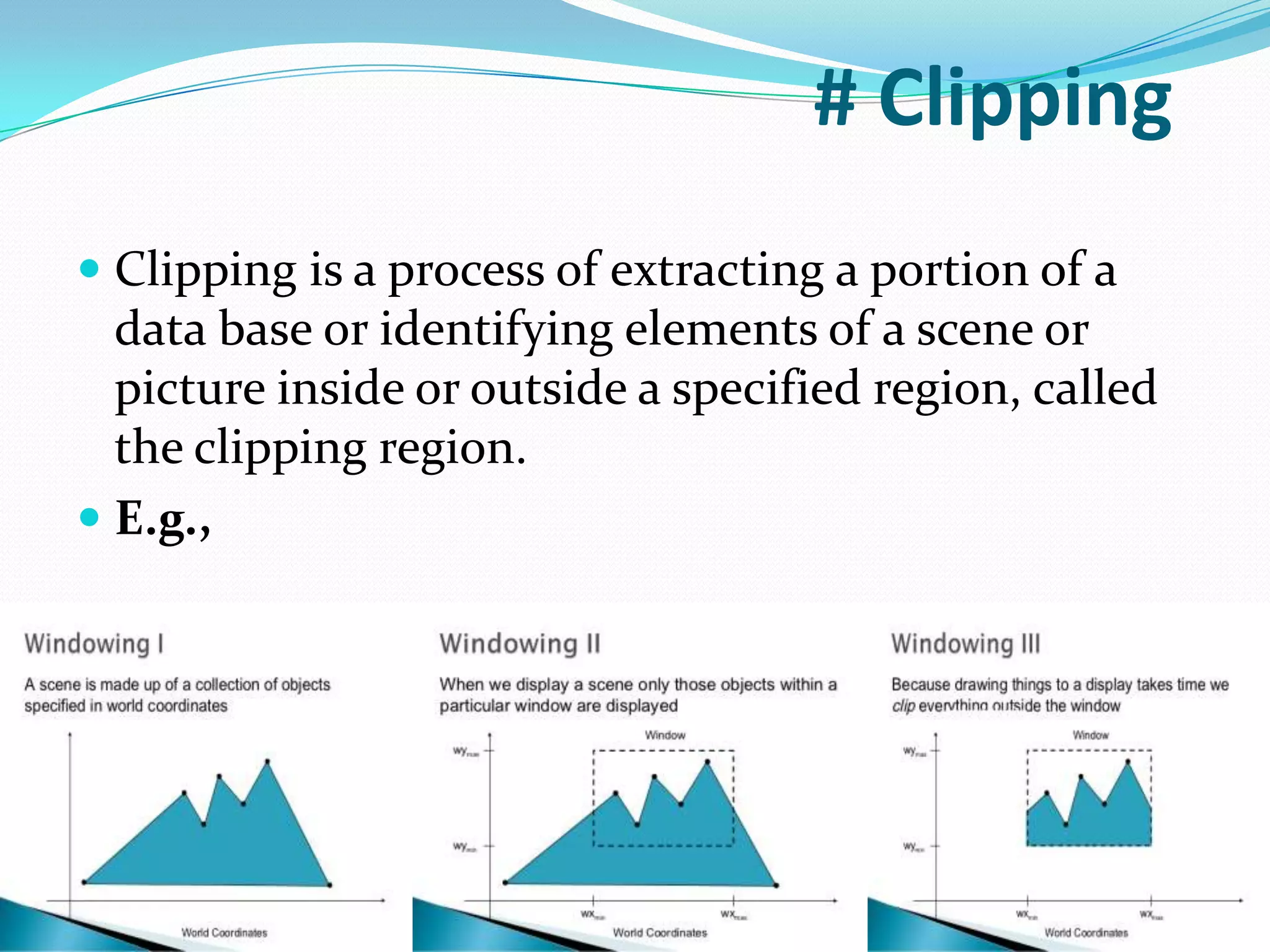 # Clipping
Clipping is a process of extracting a portion of a
data base or identifying elements of a scene or
picture inside or outside a specified region, called
the clipping region.
E.g.,