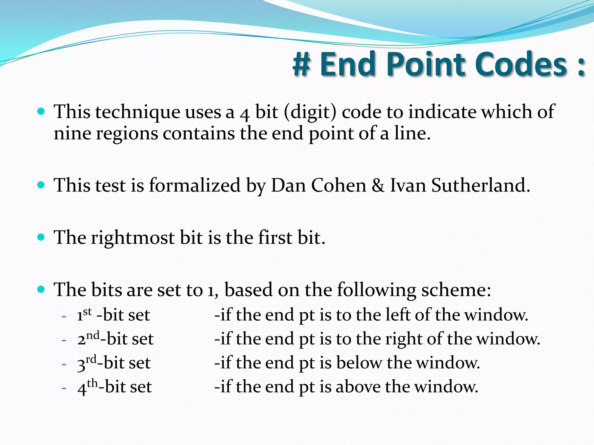 # End Point Codes :
This technique uses a 4 bit (digit) code to indicate which of
nine regions contains the end point of a line.
This test is formalized by Dan Cohen & Ivan Sutherland.
The rightmost bit is the first bit.
The bits are set to 1, based on the following scheme:
- 1st -bit set -if the end pt is to the left of the window.
- 2nd-bit set -if the end pt is to the right of the window.
- 3rd-bit set -if the end pt is below the window.
- 4th-bit set -if the end pt is above the window.