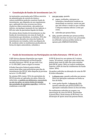 PwC




      •	 Constituição de fundos de investimento (art. 3º)
      As instituições autorizadas pela CVM ao exercício     I.	   zero por cento, quando:
      da administração de carteira de títulos e
                                                                  a)	 pagos, creditados, entregues ou
      valores mobiliários poderão constituir fundo de
      investimento, que disponha em seu regulamento                   remetidos a beneficiário residente ou
      que a aplicação dos seus recursos nos ativos                    domiciliado no exterior, exceto em país
      citados no tópico antecedente, não poderá ser                   que não tribute a renda ou que a tribute
      inferior, em qualquer momento de sua vigência, a                à alíquota máxima inferior a vinte por
      85% do valor do patrimônio líquido do fundo.                    cento;
      Os cotistas destes fundos de investimento ou dos            b)	 auferidos por pessoa física;
      fundos de investimentos em cotas de fundo de          II.	 15%, quando auferidos por pessoa jurídica
      investimento que detenham, no mínimo, 95% dos              tributada com base no lucro real, presumido
      seus recursos alocados em cotas dos fundos de
                                                                 ou arbitrado e pessoa jurídica isenta ou
      investimento ora tratados, terão sua alíquota do
                                                                 optante pelo SIMPLES NACIONAL.
      IR, incidente sobre os rendimentos produzidos na
      forma do tópico antecedente, reduzida a:




      •	 Fundo de Investimento em Participações em Infra-Estrutura - FIP-IE (art. 4º)
      A MP alterou algumas disposições que regem            O FIP-IE deverá ter um mínimo de 5 cotistas
      os Fundos de Investimento em Participação             (antes: 10 cotistas), sendo que cada cotista não
      em Infra-Estrutura- FIP-IE, de que trata a Lei        poderá deter mais de 40% das cotas emitidas
      nº 11.478/2007, como a seguir se resume.              pelo FIP-IE (antes: 20%) ou auferir rendimento
                                                            superior a 40% do total de rendimentos do fundo
      O Poder Executivo Federal poderá definir
                                                            (antes: 20%).
      outras áreas tidas como prioritárias para fins de
      investimento dos FIP-IE, além daquelas já previstas   Os ganhos auferidos na alienação de cotas do FIP-
      na Lei nº 11.478/2007.                                IE serão tributados:
      No mínimo 90% (antes: 95%) do patrimônio do           I.	   à alíquota zero, quando auferidos por pessoa
      FIP-IE deverão ser aplicados em ações, bônus de             física em operações realizadas em bolsa ou
      subscrição, e também em debêntures, conversíveis            fora de bolsa;
      ou não em ações, ou outros títulos de emissão
      das sociedades de propósito específico, conforme      II.	 como ganho líquido, à alíquota de 15%,
      condiciona a nova MP.                                      quando auferidos por pessoa jurídica em
                                                                 operações realizadas dentro ou fora de bolsa.
                                                            Os rendimentos auferidos no resgate e na
                                                            amortização de cotas do FIP-IE, distribuídos
                                                            à pessoa física, ficam isentos do IR/fonte e na
                                                            declaração de ajuste anual das pessoas físicas.




10
 