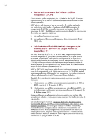 PwC




      •	 Perdas no Recebimento de Créditos – créditos
         recuperados (art. 8º)
      Como se sabe, conforme dispõe o art. 12 da Lei nº 9.430/96, devem ser
      computados no lucro real os créditos deduzidos por perda, que tenham
      sido recuperados.
      A MP sob ora sob foco prevê que as operações de crédito realizadas
      por instituições autorizadas a funcionar pelo BACEN, nos casos de
      renegociação de dívida, o reconhecimento da receita para fins de
      incidência de IRPJ e da CSLL ocorrerá no momento do efetivo recebimento
      do crédito nas seguintes hipóteses:
      I.	   operação de financiamento rural;
      II.	 operação de crédito concedido a pessoa física no montante de até
           R$ 30 mil.


      •	 Crédito Presumido de PIS/COFINS – Compensação/
         Ressarcimento – Produtos de Origem Animal ou	
         Vegetal (art. 9º)
      Por força do artigo 8º, §3º, da Lei 10.925/2004, as pessoas jurídicas,
      inclusive cooperativas, que produzam mercadorias de origem animal
      ou vegetal, classificadas em Capítulos e códigos da NCM específicos,
      destinadas à alimentação humana ou animal, poderão deduzir do PIS/
      COFINS, crédito presumido calculado sobre certos bens adquiridos de
      pessoa física ou recebidos de cooperado pessoa física, de cerealistas e de
      outros definidos fornecedores naquela lei.
      A MP nº 517/2010 prevê que o saldo desses créditos presumidos, apurados
      a partir do ano-calendário de 2006 e existentes em 21/12/2010, poderá
      ser compensado com débitos próprios, vencidos ou vincendos, relativos a
      tributos administrados pela RFB ou ressarcido em dinheiro.
      O pedido de ressarcimento ou de compensação somente poderá ser
      efetuado:
      I.	   relativamente aos créditos apurados nos anos-calendário de 2006 a
            2008, a partir de 1º de janeiro de 2011.
      II.	 relativamente aos créditos apurados no ano-calendário de 2009 e no
           período compreendido entre janeiro e dezembro de 2010, a partir de
           1º de janeiro de 2012.
      Essa possibilidade se aplica aos créditos presumidos que tenham sido
      apurados em relação a custos, despesas e encargos vinculados à receita de
      exportação.
      Em relação às operações com soja e seus derivados classificados nos
      Capítulos 12, 15 e 23, da TIPI, a pessoa jurídica que, até o final de cada
      trimestre-calendário, não conseguir utilizar os créditos presumidos,
      poderá efetuar sua compensação ou solicitar seu ressarcimento em
      dinheiro nos casos de créditos presumidos que tenham sido apurados
      em relação a custos, despesas e encargos vinculados à receita auferida
      com a venda no mercado interno ou com a exportação de farelo de soja
      classificado na posição 23.04 da NCM.




12
 