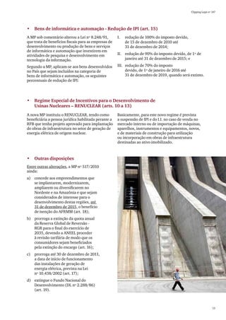 Clipping Legis nº 147




•	 Bens de informática e automação - Redução de IPI (art. 15)
A MP sob comentário alterou a Lei nº 8.248/91,        I.	   redução de 100% do imposto devido,
que trata de benefícios fiscais para as empresas de         de 15 de dezembro de 2010 até
desenvolvimento ou produção de bens e serviços              31 de dezembro de 2014;
de informática e automação que investirem em
atividades de pesquisa e desenvolvimento em           II.	 redução de 90% do imposto devido, de 1º de
tecnologia da informação.                                  janeiro até 31 de dezembro de 2015; e

Segundo a MP, aplicam-se aos bens desenvolvidos       III.	 redução de 70% do imposto
no País que sejam incluídos na categoria de                 devido, de 1º de janeiro de 2016 até
bens de informática e automação, os seguintes               31 de dezembro de 2019, quando será extinto.
percentuais de redução de IPI:




•	 Regime Especial de Incentivos para o Desenvolvimento de 	
   Usinas Nucleares – RENUCLEAR (arts. 10 a 13)
A nova MP instituiu o RENUCLEAR, tendo como           Basicamente, para este novo regime é prevista
beneficiária a pessoa jurídica habilitada perante a   a suspensão de IPI e do I.I. no caso de venda no
RFB que tenha projeto aprovado para implantação       mercado interno ou de importação de máquinas,
de obras de infraestrutura no setor de geração de     aparelhos, instrumentos e equipamentos, novos,
energia elétrica de origem nuclear.                   e de materiais de construção para utilização
                                                      ou incorporação em obras de infraestrutura
                                                      destinadas ao ativo imobilizado.



•	 Outras disposições
Entre outras alterações, a MP nº 517/2010
ainda:
a)	 concede aos empreendimentos que
    se implantarem, modernizarem,
    ampliarem ou diversificarem no
    Nordeste e na Amazônia e que sejam
    considerados de interesse para o
    desenvolvimento destas regiões, até
    31 de dezembro de 2015, o benefício
    de isenção do AFRMM (art. 18);
b)	 prorroga a extinção da quota anual
    da Reserva Global de Reversão -
    RGR para o final do exercício de
    2035, devendo a ANEEL proceder
    à revisão tarifária de modo que os
    consumidores sejam beneficiados
    pela extinção do encargo (art. 16);
c)	 prorroga até 30 de dezembro de 2011,
    a data de início de funcionamento
    das instalações de geração de
    energia elétrica, prevista na Lei
    nº 10.438/2002 (art. 17);
d)	 extingue o Fundo Nacional do
    Desenvolvimento (DL nº 2.288/86)
    (art. 19).



                                                                                                                   13
 