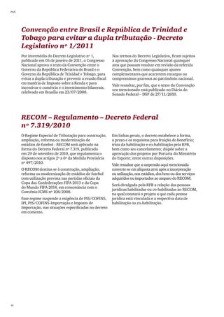 PwC




      Convenção entre Brasil e República de Trinidad e
      Tobago para evitar a dupla tributação - Decreto
      Legislativo nº 1/2011
      Por intermédio do Decreto Legislativo nº 1,            Nos termos do Decreto Legislativo, ficam sujeitos
      publicado em 05 de janeiro de 2011, o Congresso        à aprovação do Congresso Nacional quaisquer
      Nacional aprova o texto da Convenção entre o           atos que possam resultar em revisão da referida
      Governo da República Federativa do Brasil e o          Convenção, bem como quaisquer ajustes
      Governo da República de Trinidad e Tobago, para        complementares que acarretem encargos ou
      evitar a dupla tributação e prevenir a evasão fiscal   compromissos gravosos ao patrimônio nacional.
      em matéria de Imposto sobre a Renda e para
                                                             Vale ressaltar, por fim, que o texto da Convenção
      incentivar o comércio e o investimento bilaterais,
                                                             ora mencionado está publicado no Diário do
      celebrado em Brasília em 23/07/2008.
                                                             Senado Federal – DSF de 27/11/2010.




      RECOM – Regulamento – Decreto Federal
      nº 7.319/2010
      O Regime Especial de Tributação para construção,       Em linhas gerais, o decreto estabelece a forma,
      ampliação, reforma ou modernização de                  o prazo e os requisitos para fruição do benefício;
      estádios de futebol - RECOM será aplicado na           trata da habilitação e co-habilitação pela RFB,
      forma do Decreto Federal nº 7.319, publicado           bem como seu cancelamento; dispõe sobre a
      em 29 de setembro de 2010, que regulamenta o           aprovação dos projetos por Portaria do Ministério
      disposto nos artigos 2º a 6º da Medida Provisória      do Esporte; entre outras disposições.
      nº 497/2010.
                                                             Vale ressaltar que a suspensão aqui mencionada
      O RECOM destina-se à construção, ampliação,            converte-se em alíquota zero após a incorporação
      reforma ou modernização de estádios de futebol         ou utilização, nos estádios, dos bens ou dos serviços
      com utilização prevista nas partidas oficiais da       adquiridos ou importados ao amparo do RECOM.
      Copa das Confederações FIFA 2013 e da Copa
                                                             Será divulgada pela RFB a relação das pessoas
      do Mundo FIFA 2014, em consonância com o
                                                             jurídicas habilitadas ou co-habilitadas ao RECOM,
      Convênio ICMS nº 108/2008.
                                                             na qual constará o projeto a que cada pessoa
      Esse regime suspende a exigência de PIS/COFINS,        jurídica está vinculada e a respectiva data de
      IPI, PIS/COFINS-Importação e Imposto de                habilitação ou co-habilitação.
      Importação, nas situações especificadas no decreto
      em comento.




14
 