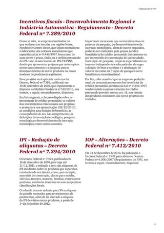 Clipping Legis nº 147




Incentivos fiscais - Desenvolvimento Regional e
Indústria Automotiva - Regulamento - Decreto
Federal nº 7.389/2010
Como se sabe, as empresas instaladas ou              Importante mencionar que os investimentos em
que venham a se instalar nas regiões Norte,          projetos de pesquisa, de desenvolvimento e de
Nordeste e Centro-Oeste, que sejam montadoras        inovação tecnológica, além de outros requisitos,
e fabricantes dos veículos automotores que           poderão ser realizados pela pessoa jurídica
especifica a Lei nº 9.440/1997, bem como de          beneficiária do crédito presumido diretamente ou
suas partes e peças, farão jus a crédito presumido   por intermédio de contratação de universidade,
do IPI como ressarcimento de PIS/COFINS,             instituição de pesquisa, empresa especializada ou
desde que apresentem projetos que contemplem         inventor independente e não poderão abranger
novos investimentos e a pesquisa para o              a doação de bens e serviços e a destinação de
desenvolvimento de novos produtos ou novos           valores em razão da fruição de qualquer outro
modelos de produtos já existentes.                   benefício ou incentivo fiscal.
Essa previsão será aplicada na forma do              Por fim, cabe ressaltar que as empresas poderão
Decreto Federal nº 7.389, publicado em               usufruir concomitantemente dos benefícios do
10 de dezembro de 2010, que regulamenta o            crédito presumido previstos na Lei nº 9.440/1997,
disposto na Medida Provisória nº 512/2010, nos       sendo vedado o aproveitamento do crédito
termos, a seguir, resumidamente, dispostos.          presumido previsto em seu art. 11, nas vendas
                                                     dos produtos constantes dos novos projetos ora
Em linhas gerais, o decreto dispõe sobre os
                                                     tratados.
percentuais de crédito presumido; os valores
dos investimentos relacionados aos projetos;
o prazo para sua apresentação (29/12/2010);
as condições para fruição do benefício; as
conseqüências de seu não cumprimento; as
definições de inovação tecnológica, pesquisa
tecnológica e desenvolvimento de inovação
tecnológica; entre outros assuntos.




IPI – Redução de                                     IOF – Alterações – Decreto
alíquotas – Decreto                                  Federal nº 7.412/2010
Federal nº 7.394/2010                                Em 31 de dezembro de 2010, foi publicado o
                                                     Decreto Federal nº 7.412 para alterar o Decreto
O Decreto Federal nº 7.394, publicado em             Federal nº 6.306/2007 (Regulamento do IOF), nos
16 de dezembro de 2010, prorroga até                 termos a seguir, resumidamente, dispostos:
31/12/2011, a redução a zero das alíquotas do
IPI incidentes sobre os produtos que especifica,
constantes de seu Anexo, como, por exemplo,
materiais de construção, placas para moldes,
válvulas, tratores, motores, bombas, entre outros
produtos, conforme descritos em suas respectivas
classificações fiscais.
O referido decreto reduziu para 5% a alíquota
de painéis montados para revestimentos de
pavimentos, além de ter alterado a alíquota
do IPI de vários outros produtos, a partir de
1º da de janeiro de 2012.




                                                                                                                 17
 