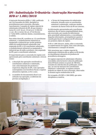 PwC




      IPI - Substituição Tributária - Instrução Normativa
      RFB nº 1.081/2010
      A Instrução Normativa RFB nº 1.081, publicada          3.	 o Termo de Compromisso de substituição
      em 5 de novembro de 2010, disciplina os                    tributária, firmado entre os contribuintes
      procedimentos para concessão, alteração,                   substituto e substituído, conforme modelo
      cancelamento e cassação de regime especial de              constante do Anexo Único da IN em comento.
      substituição tributária do IPI, de que tratam o
      inciso II e o § 2º do art. 35 da Lei nº 4.502/64       As informações apresentadas pelo contribuinte
      e o art. 26 e o inciso I do art. 27 do Decreto         substituto são de inteira responsabilidade deste,
      nº 7.212/2010, conforme abaixo, resumidamente,         não ocorrendo, por ocasião do deferimento
      se alinha.                                             pela autoridade administrativa, a convalidação
                                                             daquelas informações, principalmente quanto à
      Para efeito desta IN, considera-se: (i) contribuinte   classificação fiscal e à alíquota do IPI referentes
      substituto, o estabelecimento industrial ou            aos produtos objeto do regime.
      equiparado a industrial que recebe produtos
      saídos do estabelecimento substituído com              A IN nº 1.081 discorre, ainda, sobre a concessão
      suspensão do IPI; e (ii) contribuinte substituído,     ou indeferimento do regime, bem como alteração,
      o estabelecimento industrial ou equiparado a           cancelamento e cassação do mesmo.
      industrial que dá saída a produtos, com suspensão      Vale mencionar que o regime especial de
      do IPI, para o contribuinte substituto.                substituição tributária não se aplica ao IPI devido
      O requerimento para a concessão do regime será         no desembaraço aduaneiro de produtos de
      apresentado pelo contribuinte substituto e deverá      procedência estrangeira.
      conter:                                                Os regimes especiais de substituição tributária
      1.	 a descrição das operações envolvendo os            concedidos anteriormente à data de publicação
                                                             desta IN ficam extintos no prazo de 180 dias,
          contribuintes substituto e substituído,
                                                             contados da referida data de publicação; sendo
          com a discriminação dos produtos e
                                                             que, no caso de interesse dos contribuintes
          respectivas alíquotas do IPI, e das operações      substituto e substituído, os regimes extintos
          contempladas com benefícios fiscais e regimes      poderão ser objeto de nova concessão, observadas
          aduaneiros especiais, se for o caso;               as demais regras estabelecidas na IN.
      2.	 os modelos do documentário fiscal a ser            Foi revogada a IN SRF nº 260/2002, que antes
          utilizado nas operações, se diferente do           disciplinava a matéria.
          previsto na legislação; e




20
 