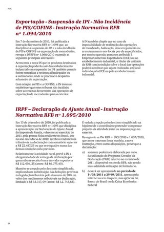 PwC




      Exportação - Suspensão de IPI - Não Incidência
      de PIS/COFINS - Instrução Normativa RFB
      nº 1.094/2010
      Em 7 de dezembro de 2010, foi publicada a           A IN também dispõe que no caso de
      Instrução Normativa RFB nº 1.094 que, ao            impossibilidade de realização das operações
      disciplinar a suspensão do IPI e a não-incidência   de transbordo, baldeação, descarregamento ou
      de PIS e COFINS na exportação de mercadorias,       armazenamento nos locais por ela especificados,
      revoga a IN RFB nº 1.068/2010 trazendo as           por motivo que não possa ser atribuído à
      seguintes principais alterações:                    Empresa Comercial Exportadora (ECE) ou ao
                                                          estabelecimento industrial, o tilular da unidade
      Acrescenta a nova IN que os produtos destinados
                                                          da RFB com jurisdição sobre o local das operações
      à exportação poderão sair do estabelecimento
                                                          poderá autorizar que sejam realizadas em local
      industrial com suspensão do IPI também quando
                                                          indicado pela ECE ou pelo estabelecimento
      forem remetidos a recintos alfandegados ou
                                                          industrial.
      a outros locais onde se processe o despacho
      aduaneiro de exportação.
      Com relação ao PIS e a COFINS, a IN inova ao
      estabelecer que estes tributos não incidirão
      sobre as receitas decorrentes das operações de
      exportação de mercadorias para o exterior.




      IRPF – Declaração de Ajuste Anual - Instrução
      Normativa RFB nº 1.095/2010
      Em 13 de dezembro de 2010, foi publicada a          É vedada a opção pelo desconto simplificado na
      Instrução Normativa RFB nº 1.095 que disciplina     hipótese de o contribuinte pretender compensar
      a apresentação da Declaração do Ajuste Anual        prejuízo da atividade rural ou imposto pago no
      do Imposto de Renda, referente ao exercício de      exterior.
      2011, pela pessoa física residente no Brasil, que
                                                          Revogando as INs RFB nº 993/2010 e 1.007/2010,
      no ano calendário de 2010, recebeu rendimentos
                                                          que antes tratavam desta matéria, a nova
      tributáveis na declaração com somatório superior
                                                          Instrução, entre outras disposições, prevê que a
      a R$ 22.487,25 ou que se enquadre numa das
                                                          declaração:
      demais situações nela previstas.
                                                          a)	 somente poderá ser elaborada por meio
      Relativamente à atividade rural, prevê a IN a
      obrigatoriedade de entrega da declaração por            da utilização do Programa Gerador da
      quem obteve receita bruta em valor superior a           Declaração (PGD) relativo ao exercício de
      R$ 112.436, 25 (antes: R$ 86.075,40).                   2011, disponível no site da RFB, não sendo
                                                              mais admitida utilização de formulário.
      Mantém-se a opção pelo desconto simplificado,
      implicando na substituição das deduções previstas   b)	 deverá ser apresentada no período de
      na legislação tributária pelo desconto de 20% do        1º/03/2011 a 29/04/2011, apenas pela
      valor dos rendimentos tributáveis na declaração,        internet ou em disquete, nas agências do
      limitado a R$ 13.317, 09 (antes: R$ 12. 743,63).        Banco do Brasil ou da Caixa Econômica
                                                              Federal




24
 