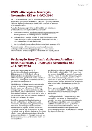 Clipping Legis nº 147




CNPJ - Alterações - Instrução
Normativa RFB nº 1.097/2010
Em 15 de dezembro de 2010, foi publicada a Instrução Normativa
RFB nº 1.097 para alterar a IN RFB nº 1.005/10, a qual dispõe sobre o
Cadastro Nacional de Pessoa Jurídica (CNPJ), trazendo as seguintes
principais alterações:
Além dos demais casos previstos na IN, também será indeferido o
pedido de baixa de inscrição no CNPJ de entidade:
a)	 com débito tributário, inclusive contribuição previdenciária, em
    aberto, parcelado ou com exigibilidade suspensa;
b)	 omissa quanto à entrega, em caso de obrigatoriedade da Guia
    de Recolhimento do Fundo de Garantia do Tempo de Serviço e
    Informações à Previdência Social (GFIP);
c)	 que tiver obra de construção civil não regularizada perante a RFB.
Acrescenta ainda, a IN em comento, que a inscrição também
será enquadrada na situação suspensa quando a entidade ou o
estabelecimento tiver sua suspensão determinada por ordem judicial.




Declaração Simplificada da Pessoa Jurídica -
DSPJ Inativa 2011 - Instrução Normativa RFB
nº 1.103/2010
A Instrução Normativa nº 1.103, da                     A DSPJ Inativa 2011 deve ser entregue no período
Receita Federal do Brasil, publicada em                de 03/01/2011 a 31/03/2011 (23h 59min 59s),
23 de dezembro de 2010, dispõe sobre a                 por meio do site da RFB na Internet. A declaração
Declaração Simplificada da Pessoa Jurídica -           relativa a evento de extinção, cisão parcial, cisão
DSPJ Inativa 2011, produzindo efeitos a partir de      total, fusão ou incorporação, ocorrido no ano-
03/01/2011 e revogando a IN SRF nº 990/2010,           calendário de 2011, deve ser entregue pela pessoa
que antes tratava da matéria.                          jurídica extinta, cindida, fusionada ou incorporada
                                                       até o último dia útil do mês subseqüente ao do
A DSPJ Inativa 2011 deve ser apresentada pelas
                                                       evento.
pessoas jurídicas que permaneceram inativas
durante todo o ano-calendário de 2010, bem             Com a apresentação da DSPJ - Inativa 2011,
como por aquelas que forem extintas, cindidas          não serão aceitas a DIRF, a DIPJ nem a DMED
parcialmente, cindidas totalmente, fusionadas ou       referentes ao ano-calendário de 2010 para o
incorporadas durante o ano-calendário de 2011, e       mesmo CNPJ.
que permanecerem inativas durante o período de
                                                       Considera-se indevida a apresentação da DSPJ
1º/01/2011 até a data do evento.
                                                       Inativa 2011 por pessoa jurídica que não se
Considera-se pessoa jurídica inativa aquela            enquadre nos casos mencionados anteriormente,
que não tenha efetuado qualquer atividade              devendo a pessoa jurídica, neste caso, retificar
operacional, não-operacional, patrimonial ou           a DSPJ Inativa 2011 e marcar a opção “Não”
financeira, inclusive aplicação no mercado             no item “Declaração de Inatividade”. Após tal
financeiro ou de capitais, durante todo o ano-         procedimento, fica anulada a apresentação
calendário. Note-se que o pagamento, no ano-           indevida da DSPJ Inativa 2011 e possível a entrega
calendário a que se referir a declaração, de tributo   das demais declarações.
relativo a anos-calendário anteriores e de multa
pelo descumprimento de obrigação acessória não
descaracteriza a pessoa jurídica como inativa no
ano-calendário.



                                                                                                                    25
 