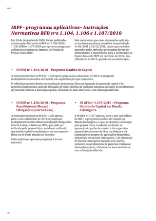 PwC




      IRPF - programas aplicativos– Instruções
      Normativas RFB nºs 1.104, 1.106 e 1.107/2010
      Em 24 de dezembro de 2010, foram publicadas            Vale mencionar que essas disposições aplicam-
      as Instruções Normativas RFB nºs 1.104/2010,           se aos fatos geradores ocorridos no período de
      1.106/2010 e 1.107/2010 que aprovam programas          1º/01/2011 a 31/12/2011, sendo que os dados
      aplicativos relativos ao Imposto de Renda da           apurados pelos referidos programas devem ser
      Pessoa Fìsica-IRPF.                                    armazenados e transferidos para a Declaração de
                                                             Ajuste Anual do IRPF do exercício de 2012, ano-
                                                             calendário de 2011, quando da sua elaboração.


      •	 IN RFB nº 1.104/2010 – Programa Ganhos de Capital
      A Instrução Normativa RFB nº 1.104 aprova para o ano-calendário de 2011, o programa
      multiplataforma Ganhos de Capital, nas especificações que apresenta.
      O referido programa destina-se à utilização pela pessoa física na apuração do ganho de capital e do
      respectivo imposto nos casos de alienação de bens e direitos de qualquer natureza, inclusive no recebimento
      de parcelas relativas à alienação a prazo, efetuada em anos anteriores, com tributação diferida.



      •	 IN RFB nº 1.106/2010 – Programa                     •	 IN RFB nº 1.107/2010 – Programa
         Recolhimento Mensal	                                   Ganhos de Capital em Moeda
         Obrigatório (Carnê-Leão)                               Estrangeira
      A Instrução Normativa RFB nº 1.106 aprova,             A IN RFB nº 1.107 aprova, para o ano-calendário
      para o ano-calendário de 2011, o programa              de 2011, o programa Ganhos de Capital em
      multiplataforma Recolhimento Mensal Obrigatório        Moeda Estrangeira, o qual se destina à utilização
      (Carnê-Leão), relativo ao IRPF, que pode ser           pela pessoa física, residente no Brasil, na
      utilizado pela pessoa física, residente no Brasil,     apuração do ganho de capital e do respectivo
      que tenha recebido rendimentos de outra pessoa         imposto decorrentes de bens ou direitos e da
      física ou de fonte situada no exterior.                liquidação ou resgate de aplicações financeiras,
                                                             adquiridos em moeda estrangeira, e da alienação
      Cabe esclarecer que este programa é de uso
                                                             de moeda estrangeira mantida em espécie,
      opcional.
                                                             inclusive no recebimento de parcelas relativas à
                                                             alienação a prazo, efetuada em anos anteriores,
                                                             com tributação diferida.




26
 