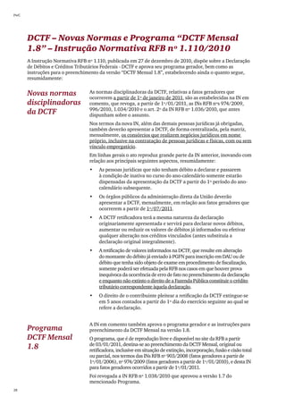 PwC




      DCTF – Novas Normas e Programa “DCTF Mensal
      1.8” – Instrução Normativa RFB nº 1.110/2010
      A Instrução Normativa RFB nº 1.110, publicada em 27 de dezembro de 2010, dispõe sobre a Declaração
      de Débitos e Créditos Tributários Federais - DCTF e aprova seu programa gerador, bem como as
      instruções para o preenchimento da versão “DCTF Mensal 1.8”, estabelecendo ainda o quanto segue,
      resumidamente:


      Novas normas               As normas disciplinadoras da DCTF, relativas a fatos geradores que
                                 ocorrerem a partir de 1º de janeiro de 2011, são as estabelecidas na IN em
      disciplinadoras            comento, que revoga, a partir de 1º/01/2011, as INs RFB nºs 974/2009,
                                 996/2010, 1.034/2010 e o art. 2º da IN RFB nº 1.036/2010, que antes
      da DCTF                    dispunham sobre o assunto.
                                 Nos termos da nova IN, além das demais pessoas jurídicas já obrigadas,
                                 também deverão apresentar a DCTF, de forma centralizada, pela matriz,
                                 mensalmente, os consórcios que realizem negócios jurídicos em nome
                                 próprio, inclusive na contratação de pessoas jurídicas e físicas, com ou sem
                                 vínculo empregatício.
                                 Em linhas gerais o ato reproduz grande parte da IN anterior, inovando com
                                 relação aos principais seguintes aspectos, resumidamente:
                                 •	   As pessoas jurídicas que não tenham débito a declarar e passarem
                                      à condição de inativa no curso do ano-calendário somente estarão
                                      dispensadas da apresentação da DCTF a partir do 1º período do ano-
                                      calendário subsequente.
                                 •	   Os órgãos públicos da administração direta da União deverão
                                      apresentar a DCTF, mensalmente, em relação aos fatos geradores que
                                      ocorrerem a partir de 1º/07/2011.
                                 •	   A DCTF retificadora terá a mesma natureza da declaração
                                      originariamente apresentada e servirá para declarar novos débitos,
                                      aumentar ou reduzir os valores de débitos já informados ou efetivar
                                      qualquer alteração nos créditos vinculados (antes substituía a
                                      declaração original integralmente).
                                 •	   A retificação de valores informados na DCTF, que resulte em alteração
                                      do montante do débito já enviado à PGFN para inscrição em DAU ou de
                                      débito que tenha sido objeto de exame em procedimento de fiscalização,
                                      somente poderá ser efetuada pela RFB nos casos em que houver prova
                                      inequívoca da ocorrência de erro de fato no preenchimento da declaração
                                      e enquanto não extinto o direito de a Fazenda Pública constituir o crédito
                                      tributário correspondente àquela declaração.
                                 •	   O direito de o contribuinte pleitear a retificação da DCTF extingue-se
                                      em 5 anos contados a partir do 1º dia do exercício seguinte ao qual se
                                      refere a declaração.


                                 A IN em comento também aprova o programa gerador e as instruções para
      Programa                   preenchimento da DCTF Mensal na versão 1.8.
      DCTF Mensal                O programa, que é de reprodução livre e disponível no site da RFB a partir
                                 de 03/01/2011, destina-se ao preenchimento da DCTF Mensal, original ou
      1.8                        retificadora, inclusive em situação de extinção, incorporação, fusão e cisão total
                                 ou parcial, nos termos das INs RFB nº 903/2008 (fatos geradores a partir de
                                 1º/01/2006), nº 974/2009 (fatos geradores a partir de 1º/01/2010), e desta IN
                                 para fatos geradores ocorridos a partir de 1º/01/2011.
                                 Foi revogada a IN RFB nº 1.038/2010 que aprovou a versão 1.7 do
                                 mencionado Programa.
28
 