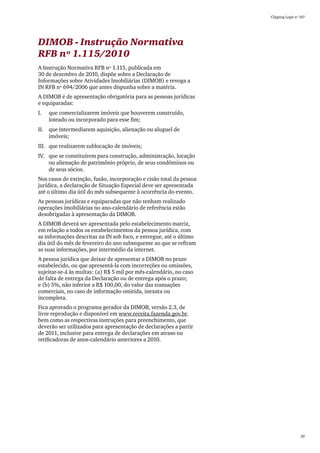 Clipping Legis nº 147




DIMOB - Instrução Normativa
RFB nº 1.115/2010
A Instrução Normativa RFB nº 1.115, publicada em
30 de dezembro de 2010, dispõe sobre a Declaração de
Informações sobre Atividades Imobiliárias (DIMOB) e revoga a
IN RFB nº 694/2006 que antes dispunha sobre a matéria.
A DIMOB é de apresentação obrigatória para as pessoas jurídicas
e equiparadas:
I.	   que comercializarem imóveis que houverem construído,
      loteado ou incorporado para esse fim;
II.	 que intermediarem aquisição, alienação ou aluguel de
     imóveis;
III.	 que realizarem sublocação de imóveis;
IV.	 que se constituírem para construção, administração, locação
     ou alienação de patrimônio próprio, de seus condôminos ou
     de seus sócios.
Nos casos de extinção, fusão, incorporação e cisão total da pessoa
jurídica, a declaração de Situação Especial deve ser apresentada
até o último dia útil do mês subsequente à ocorrência do evento.
As pessoas jurídicas e equiparadas que não tenham realizado
operações imobiliárias no ano-calendário de referência estão
desobrigadas à apresentação da DIMOB.
A DIMOB deverá ser apresentada pelo estabelecimento matriz,
em relação a todos os estabelecimentos da pessoa jurídica, com
as informações descritas na IN sob foco, e entregue, até o último
dia útil do mês de fevereiro do ano subsequente ao que se refiram
as suas informações, por intermédio da internet.
A pessoa jurídica que deixar de apresentar a DIMOB no prazo
estabelecido, ou que apresentá-la com incorreções ou omissões,
sujeitar-se-á às multas: (a) R$ 5 mil por mês-calendário, no caso
de falta de entrega da Declaração ou de entrega após o prazo;
e (b) 5%, não inferior a R$ 100,00, do valor das transações
comerciais, no caso de informação omitida, inexata ou
incompleta.
Fica aprovado o programa gerador da DIMOB, versão 2.3, de
livre reprodução e disponível em www.receita.fazenda.gov.br,
bem como as respectivas instruções para preenchimento, que
deverão ser utilizados para apresentação de declarações a partir
de 2011, inclusive para entrega de declarações em atraso ou
retificadoras de anos-calendário anteriores a 2010.




                                                                                       29
 