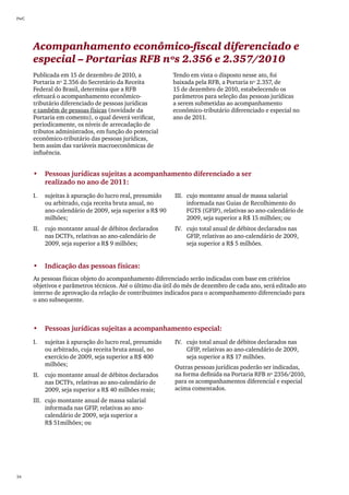 PwC




      Acompanhamento econômico-fiscal diferenciado e
      especial – Portarias RFB nºs 2.356 e 2.357/2010
      Publicada em 15 de dezembro de 2010, a                Tendo em vista o disposto nesse ato, foi
      Portaria nº 2.356 do Secretário da Receita            baixada pela RFB, a Portaria nº 2.357, de
      Federal do Brasil, determina que a RFB                15 de dezembro de 2010, estabelecendo os
      efetuará o acompanhamento econômico-                  parâmetros para seleção das pessoas jurídicas
      tributário diferenciado de pessoas jurídicas          a serem submetidas ao acompanhamento
      e também de pessoas físicas (novidade da              econômico-tributário diferenciado e especial no
      Portaria em comento), o qual deverá verificar,        ano de 2011.
      periodicamente, os níveis de arrecadação de
      tributos administrados, em função do potencial
      econômico-tributário das pessoas jurídicas,
      bem assim das variáveis macroeconômicas de
      influência.


      •	 Pessoas jurídicas sujeitas a acompanhamento diferenciado a ser
         realizado no ano de 2011:
      I.	   sujeitas à apuração do lucro real, presumido    III.	 cujo montante anual de massa salarial
            ou arbitrado, cuja receita bruta anual, no            informada nas Guias de Recolhimento do
            ano-calendário de 2009, seja superior a R$ 90         FGTS (GFIP), relativas ao ano-calendário de
            milhões;                                              2009, seja superior a R$ 15 milhões; ou
      II.	 cujo montante anual de débitos declarados        IV.	 cujo total anual de débitos declarados nas
           nas DCTFs, relativas ao ano-calendário de             GFIP, relativas ao ano-calendário de 2009,
           2009, seja superior a R$ 9 milhões;                   seja superior a R$ 5 milhões.


      •	 Indicação das pessoas físicas:
      As pessoas físicas objeto do acompanhamento diferenciado serão indicadas com base em critérios
      objetivos e parâmetros técnicos. Até o último dia útil do mês de dezembro de cada ano, será editado ato
      interno de aprovação da relação de contribuintes indicados para o acompanhamento diferenciado para
      o ano subsequente.



      •	 Pessoas jurídicas sujeitas a acompanhamento especial:
      I.	   sujeitas à apuração do lucro real, presumido    IV.	 cujo total anual de débitos declarados nas
            ou arbitrado, cuja receita bruta anual, no           GFIP, relativas ao ano-calendário de 2009,
            exercício de 2009, seja superior a R$ 400            seja superior a R$ 17 milhões.
            milhões;                                        Outras pessoas jurídicas poderão ser indicadas,
      II.	 cujo montante anual de débitos declarados        na forma definida na Portaria RFB nº 2356/2010,
           nas DCTFs, relativas ao ano-calendário de        para os acompanhamentos diferencial e especial
           2009, seja superior a R$ 40 milhões reais;       acima comentados.
      III.	 cujo montante anual de massa salarial
            informada nas GFIP, relativas ao ano-
            calendário de 2009, seja superior a
            R$ 51milhões; ou




34
 